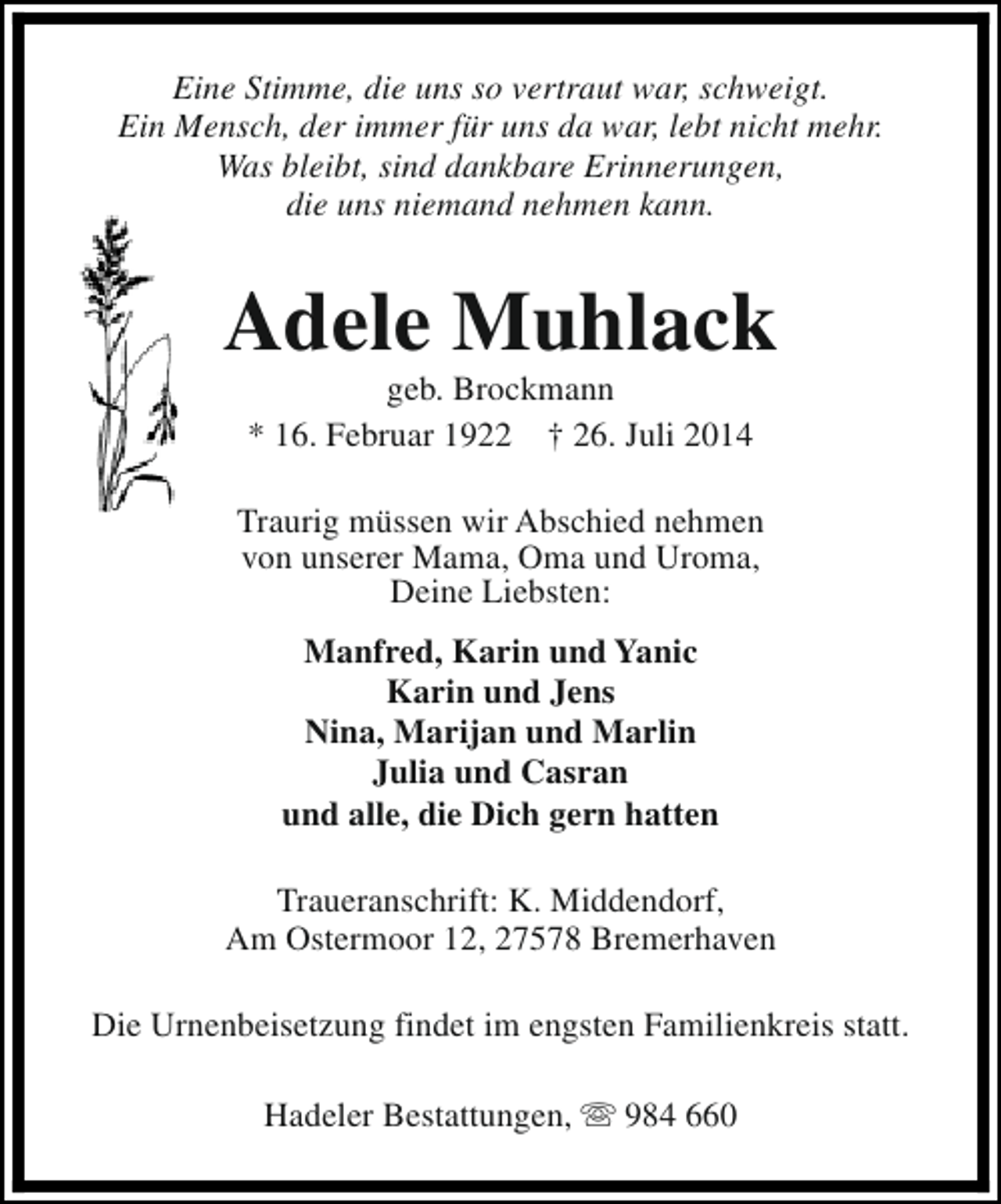 <p>Eine Stimme, die uns so vertraut war, schweigt.<br />Ein Mensch, der immer für uns da war, lebt nicht mehr.<br />Was bleibt, sind dankbare Erinnerungen,<br />die uns niemand nehmen kann.</p><p>Adele Muhlack<br />geb. Brockmann<br />* 16. Februar 1922 † 26. Juli 2014</p><p>Traurig müssen wir Abschied nehmen<br />von unserer Mama, Oma und Uroma,<br />Deine Liebsten:<br />Manfred, Karin und Yanic<br />Karin und Jens<br />Nina, Marijan und Marlin<br />Julia und Casran<br />und alle, die Dich gern hatten<br />Traueranschrift: K. Middendorf,<br />Am Ostermoor 12, 27578 Bremerhaven<br />Die Urnenbeisetzung findet im engsten Familienkreis statt.<br />Hadeler Bestattungen, s 984 660</p>