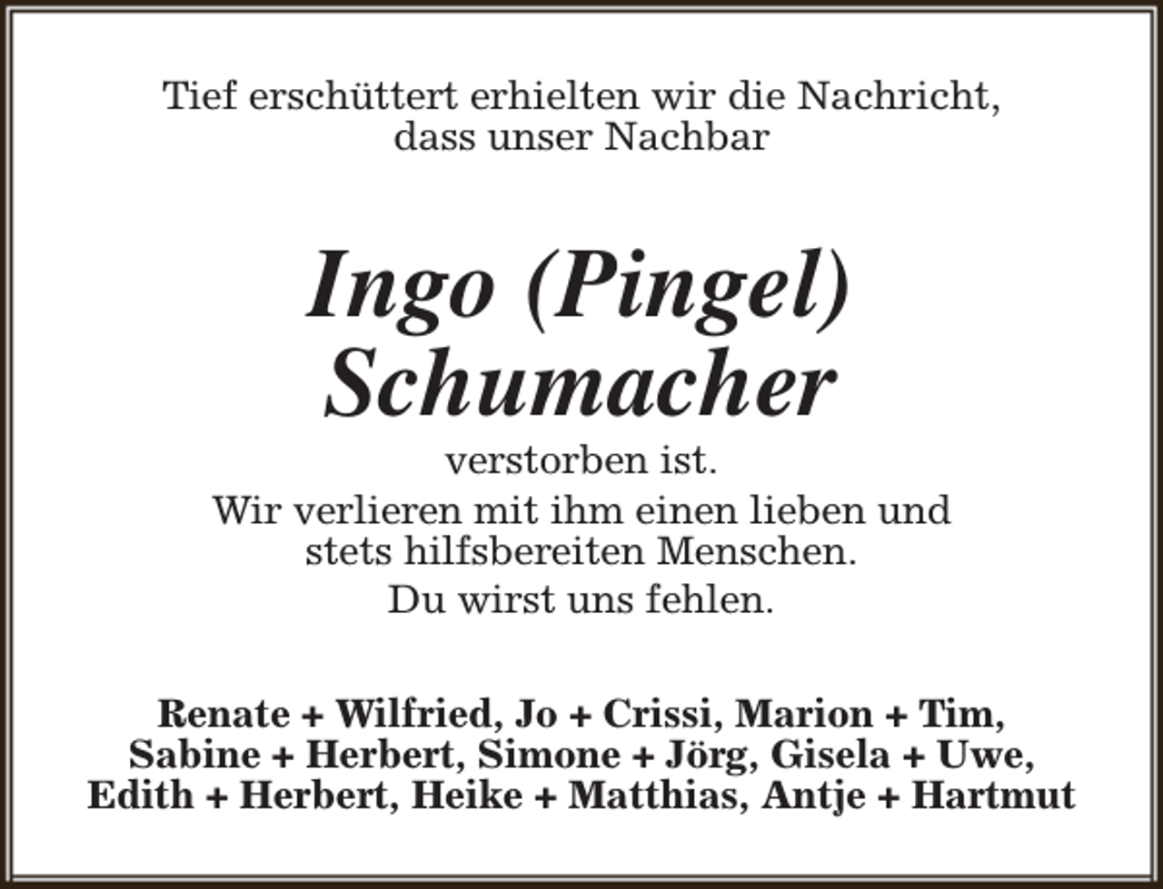 <p>Tief erschüttert erhielten wir die Nachricht,<br />dass unser Nachbar</p><p>Ingo (Pingel)<br />Schumacher</p><p>verstorben ist.<br />Wir verlieren mit ihm einen lieben und<br />stets hilfsbereiten Menschen.<br />Du wirst uns fehlen.<br />Renate + Wilfried, Jo + Crissi, Marion + Tim,<br />Sabine + Herbert, Simone + Jörg, Gisela + Uwe,<br />Edith + Herbert, Heike + Matthias, Antje + Hartmut</p>