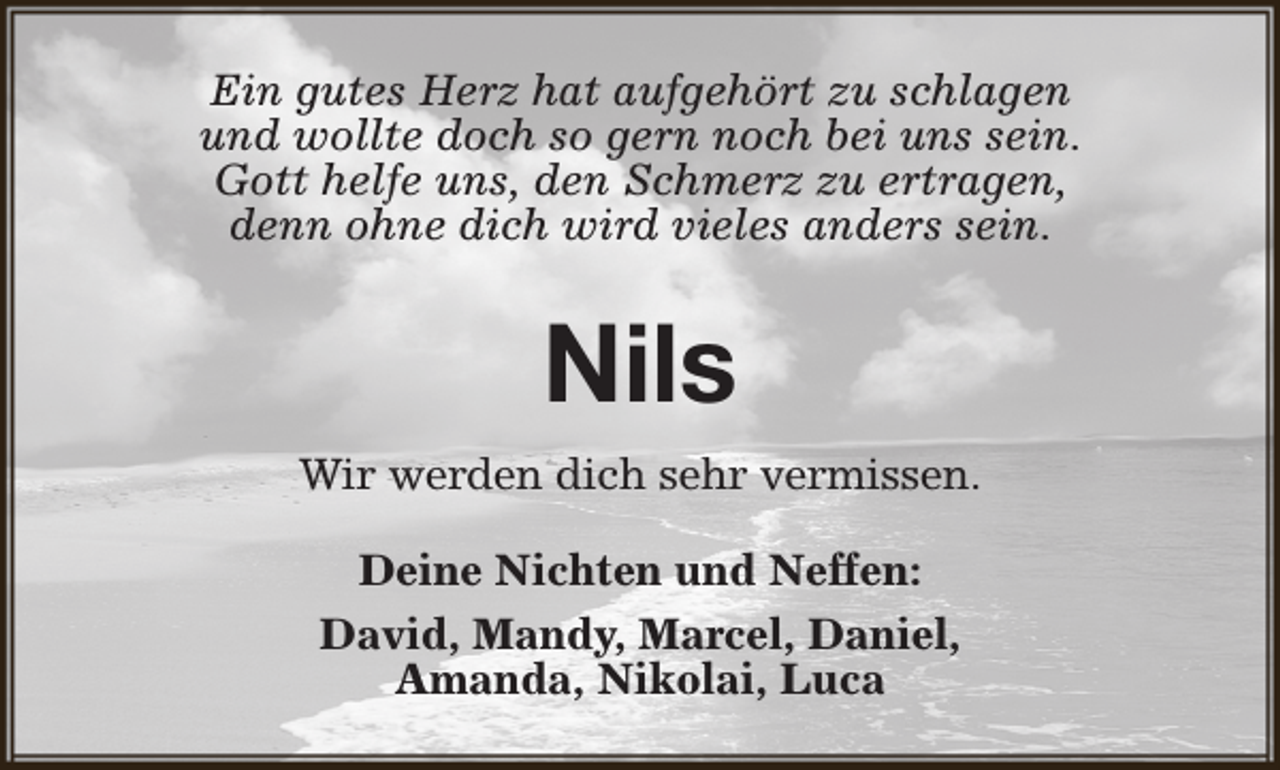<p>Ein gutes Herz hat aufgehört zu schlagen<br />und wollte doch so gern noch bei uns sein.<br />Gott helfe uns, den Schmerz zu ertragen,<br />denn ohne dich wird vieles anders sein.</p><p>Nils<br />Wir werden dich sehr vermissen.<br />Deine Nichten und Neffen:<br />David, Mandy, Marcel, Daniel,<br />Amanda, Nikolai, Luca</p>