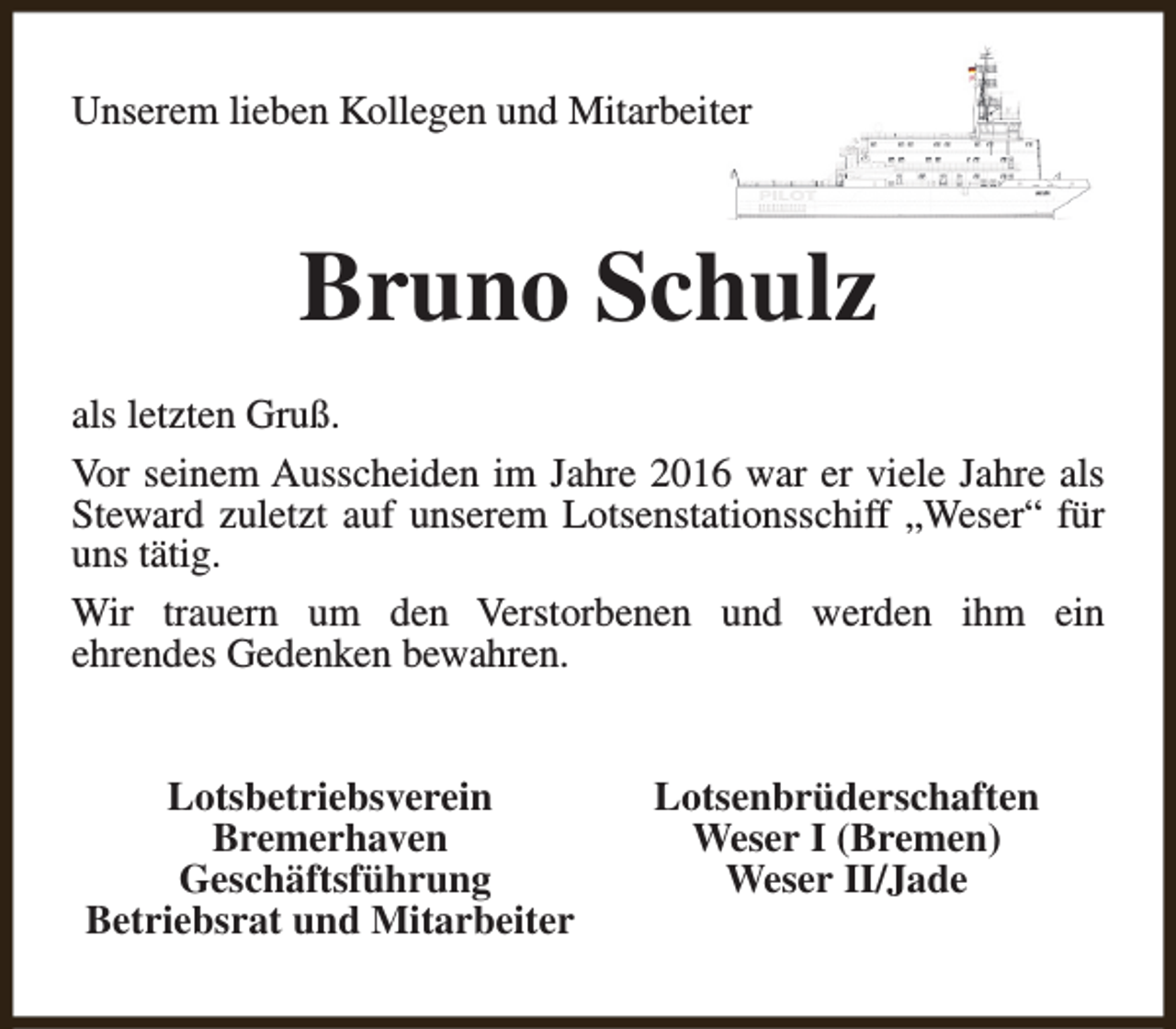 <p>Unserem lieben Kollegen und Mitarbeiter</p><p>Bruno Schulz<br />als letzten Gruß.<br />Vor seinem Ausscheiden im Jahre 2016 war er viele Jahre als<br />Steward zuletzt auf unserem Lotsenstationsschiff „Weser“ für<br />uns tätig.<br />Wir trauern um den Verstorbenen und werden ihm ein<br />ehrendes Gedenken bewahren.<br />Lotsbetriebsverein<br />Bremerhaven<br />Geschäftsführung<br />Betriebsrat und Mitarbeiter</p><p>Lotsenbrüderschaften<br />Weser I (Bremen)<br />Weser II/Jade</p>