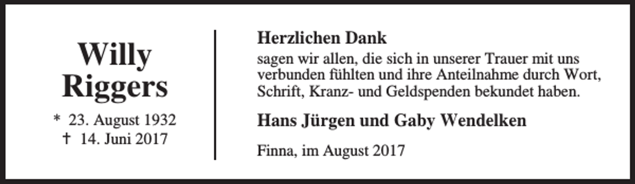 <p>Willy<br />Riggers<br />* 23. August 1932<br />B 14. Juni 2017</p><p>Herzlichen Dank</p><p>sagen wir allen, die sich in unserer Trauer mit uns<br />verbunden fühlten und ihre Anteilnahme durch Wort,<br />Schrift, Kranz- und Geldspenden bekundet haben.</p><p>Hans Jürgen und Gaby Wendelken<br />Finna, im August 2017</p>