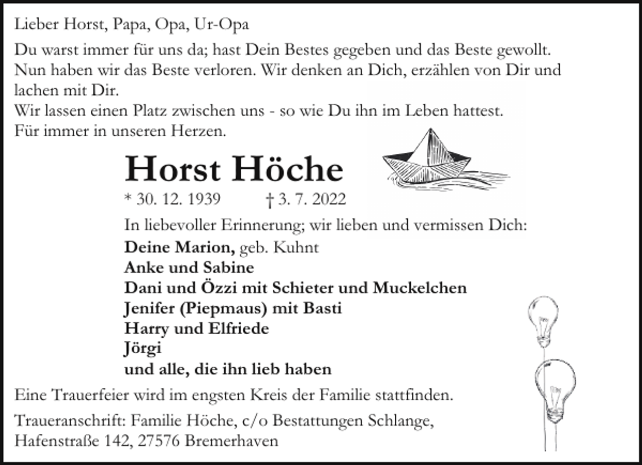 <p>Lieber Horst, Papa, Opa, Ur-Opa<br />Du warst immer für uns da; hast Dein Bestes gegeben und das Beste gewollt.<br />Nun haben wir das Beste verloren. Wir denken an Dich, erzählen von Dir und<br />lachen mit Dir.<br />Wir lassen einen Platz zwischen uns - so wie Du ihn im Leben hattest.<br />Für immer in unseren Herzen.</p><p>Horst Höche</p><p>* 30. 12. 1939<br />† 3. 7. 2022<br />In liebevoller Erinnerung; wir lieben und vermissen Dich:<br />Deine Marion, geb. Kuhnt<br />Anke und Sabine<br />Dani und Özzi mit Schieter und Muckelchen<br />Jenifer (Piepmaus) mit Basti<br />Harry und Elfriede<br />Jörgi<br />und alle, die ihn lieb haben<br />Eine Trauerfeier wird im engsten Kreis der Familie stattfinden.<br />Traueranschrift: Familie Höche, c/o Bestattungen Schlange,<br />Hafenstraße 142, 27576 Bremerhaven</p>