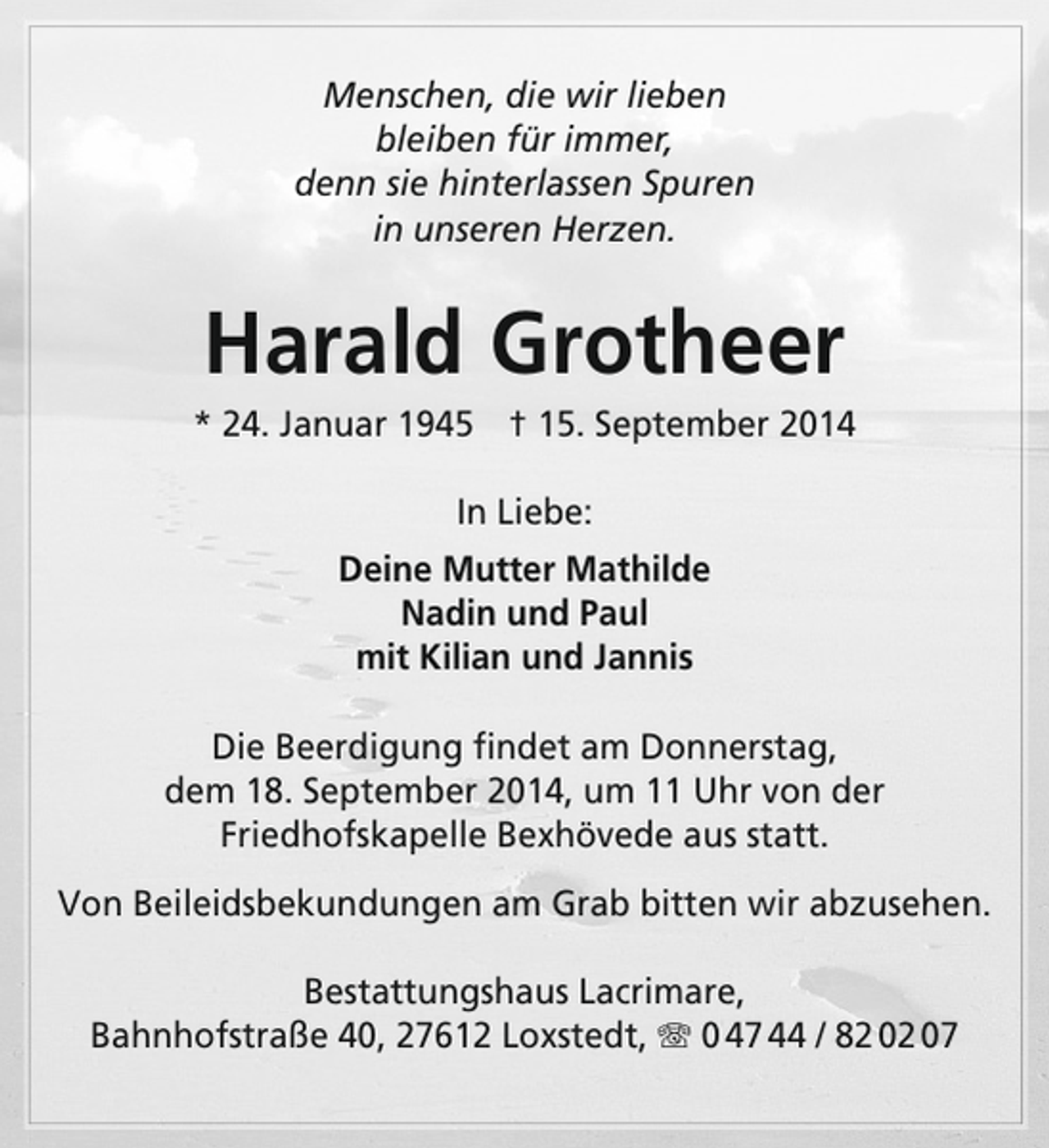 <p>Menschen, die wir lieben<br />bleiben für immer,<br />denn sie hinterlassen Spuren<br />in unseren Herzen.</p><p>Harald Grotheer</p><p>* 24. Januar 1945 † 15. September 2014<br />In Liebe:<br />Deine Mutter Mathilde<br />Nadin und Paul<br />mit Kilian und Jannis<br />Die Beerdigung findet am Donnerstag,<br />dem 18. September 2014, um 11 Uhr von der<br />Friedhofskapelle Bexhövede aus statt.<br />Von Beileidsbekundungen am Grab bitten wir abzusehen.<br />Bestattungshaus Lacrimare,<br />Bahnhofstraße 40, 27612 Loxstedt, T 0 47 44 / 82 02 07</p>