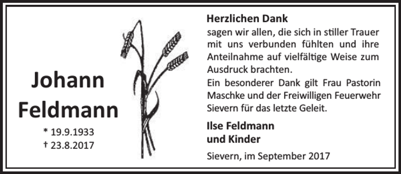 <p>Herzlichen Dank</p><p>Johann<br />Feldmann<br />* 19.9.1933<br />† 23.8.2017</p><p>sagen wir allen, die sich in s ller Trauer<br />mit uns verbunden fühlten und ihre<br />Anteilnahme auf vielfäl ge Weise zum<br />Ausdruck brachten.<br />Ein besonderer Dank gilt Frau Pastorin<br />Maschke und der Freiwilligen Feuerwehr<br />Sievern für das letzte Geleit.</p><p>Ilse Feldmann<br />und Kinder<br />Sievern, im September 2017</p>