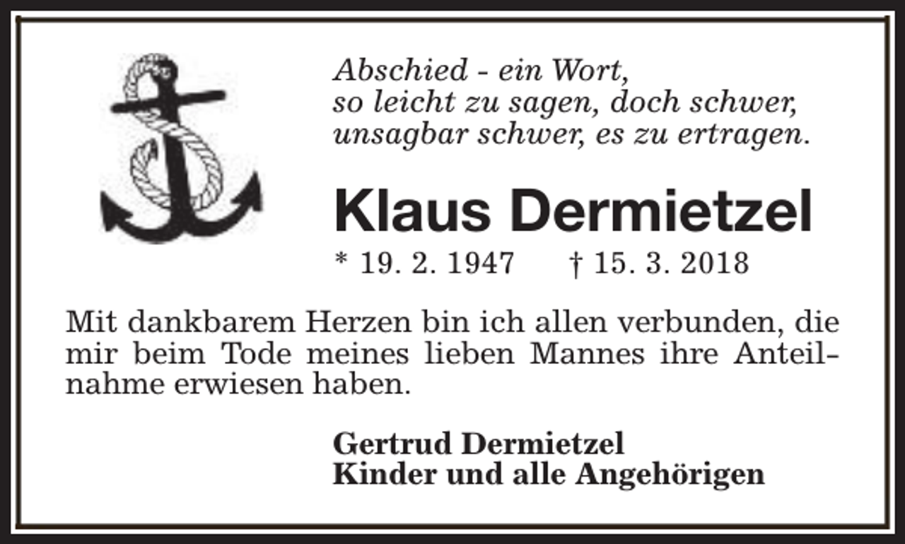 <p>Abschied - ein Wort,<br />so leicht zu sagen, doch schwer,<br />unsagbar schwer, es zu ertragen.</p><p>Klaus Dermietzel<br />* 19. 2. 1947</p><p>† 15. 3. 2018</p><p>Mit dankbarem Herzen bin ich allen verbunden, die<br />mir beim Tode meines lieben Mannes ihre Anteilnahme erwiesen haben.<br />Gertrud Dermietzel<br />Kinder und alle Angehörigen</p>