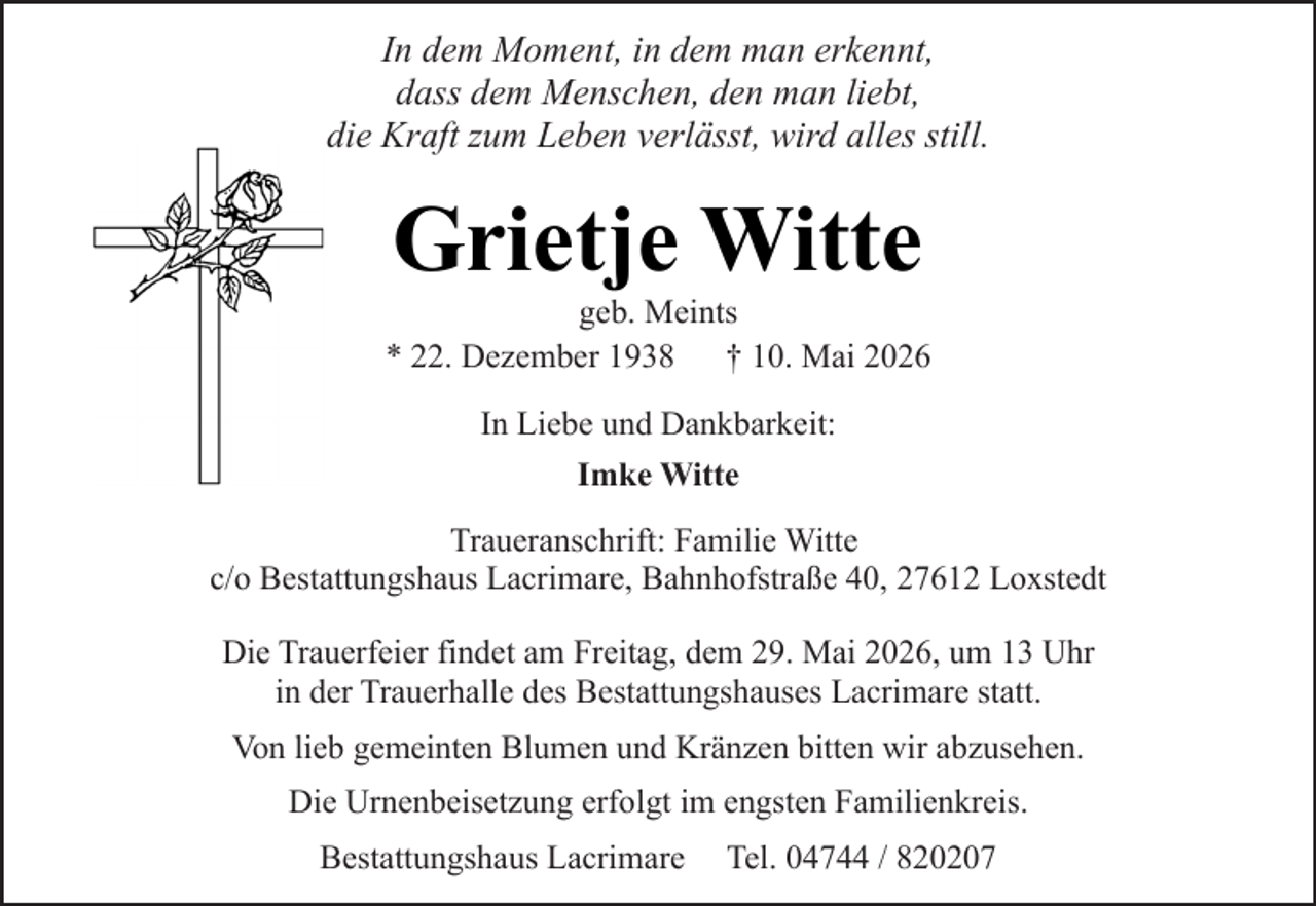 <p>In dem Moment, in dem man erkennt,<br />dass dem Menschen, den man liebt,<br />die Kraft zum Leben verlässt, wird alles still.</p><p>Grietje Witte</p><p>geb. Meints<br />* 22. Dezember 1938<br />† 10. Mai 2026<br />In Liebe und Dankbarkeit:<br />Imke Witte<br />Traueranschrift: Familie Witte<br />c/o Bestattungshaus Lacrimare, Bahnhofstraße 40, 27612 Loxstedt<br />Die Trauerfeier findet am Freitag, dem 29. Mai 2026, um 13 Uhr<br />in der Trauerhalle des Bestattungshauses Lacrimare statt.<br />Von lieb gemeinten Blumen und Kränzen bitten wir abzusehen.<br />Die Urnenbeisetzung erfolgt im engsten Familienkreis.<br />Bestattungshaus Lacrimare</p><p>Tel. 04744 / 820207</p>