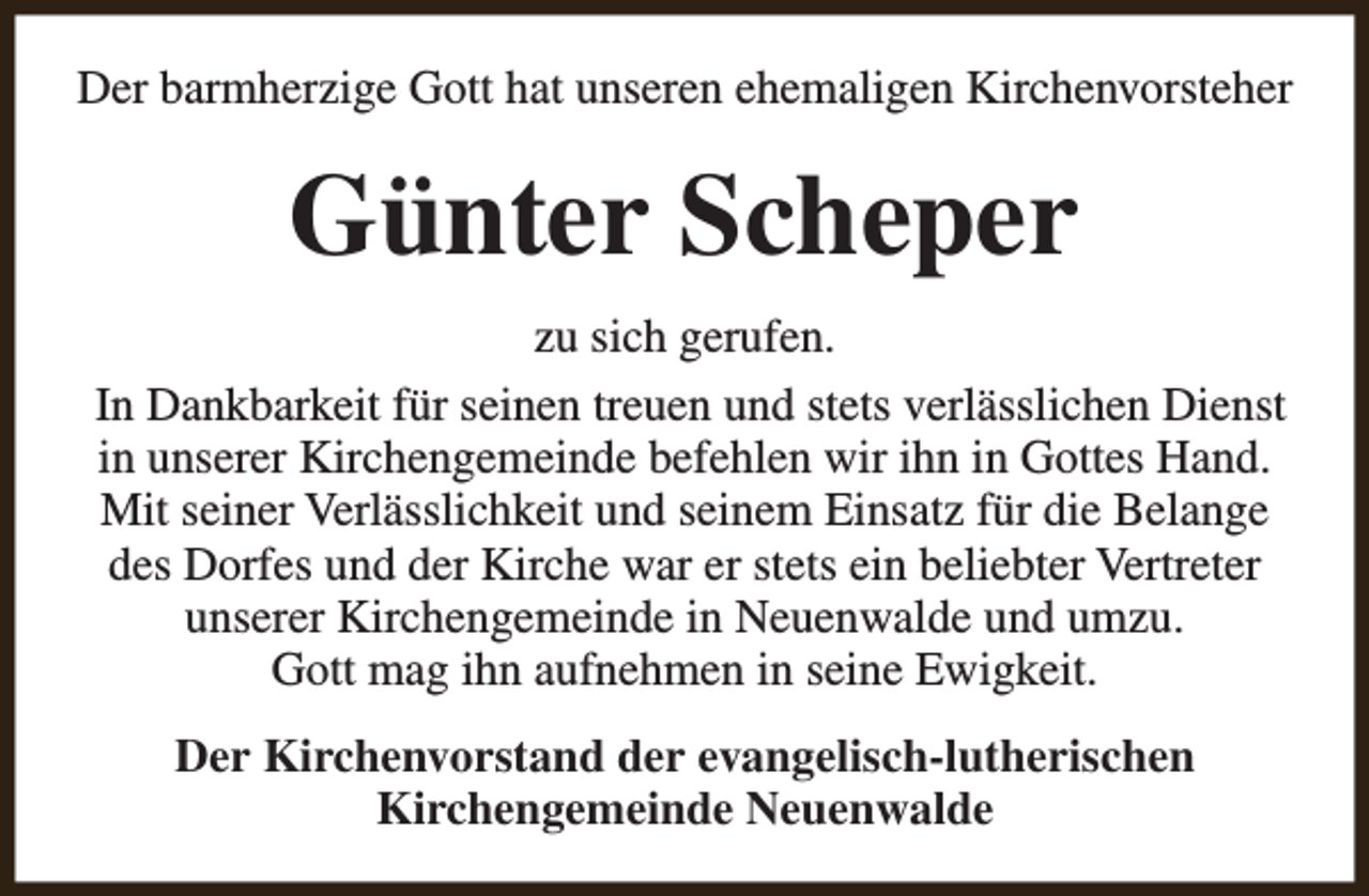 <p>Der barmherzige Gott hat unseren ehemaligen Kirchenvorsteher</p><p>Günter Scheper<br />zu sich gerufen.<br />In Dankbarkeit für seinen treuen und stets verlässlichen Dienst<br />in unserer Kirchengemeinde befehlen wir ihn in Gottes Hand.<br />Mit seiner Verlässlichkeit und seinem Einsatz für die Belange<br />des Dorfes und der Kirche war er stets ein beliebter Vertreter<br />unserer Kirchengemeinde in Neuenwalde und umzu.<br />Gott mag ihn aufnehmen in seine Ewigkeit.<br />Der Kirchenvorstand der evangelisch-lutherischen<br />Kirchengemeinde Neuenwalde</p>