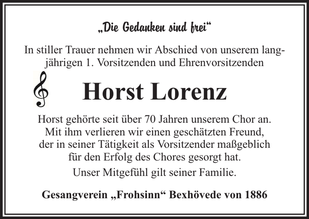 <p>„Die Gedanken sind frei“<br />In stiller Trauer nehmen wir Abschied von unserem langjährigen 1. Vorsitzenden und Ehrenvorsitzenden</p><p>Horst Lorenz<br />Horst gehörte seit über 70 Jahren unserem Chor an.<br />Mit ihm verlieren wir einen geschätzten Freund,<br />der in seiner Tätigkeit als Vorsitzender maßgeblich<br />für den Erfolg des Chores gesorgt hat.<br />Unser Mitgefühl gilt seiner Familie.<br />Gesangverein „Frohsinn“ Bexhövede von 1886</p>