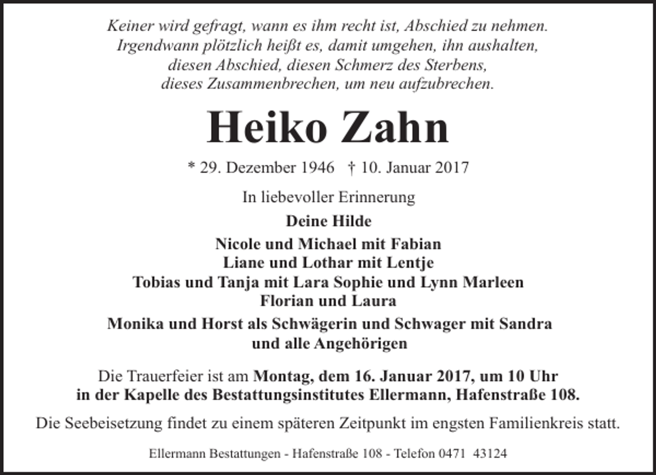 <p>Keiner wird gefragt, wann es ihm recht ist, Abschied zu nehmen.<br />Irgendwann plötzlich heißt es, damit umgehen, ihn aushalten,<br />diesen Abschied, diesen Schmerz des Sterbens,<br />dieses Zusammenbrechen, um neu aufzubrechen.</p>
<p>Heiko Zahn</p>
<p>* 29. Dezember 1946 † 10. Januar 2017<br />In liebevoller Erinnerung<br />Deine Hilde<br />Nicole und Michael mit Fabian<br />Liane und Lothar mit Lentje<br />Tobias und Tanja mit Lara Sophie und Lynn Marleen<br />Florian und Laura<br />Monika und Horst als Schwägerin und Schwager mit Sandra<br />und alle Angehörigen<br />Die Trauerfeier ist am Montag, dem 16. Januar 2017, um 10 Uhr<br />in der Kapelle des Bestattungsinstitutes Ellermann, Hafenstraße 108.<br />Die Seebeisetzung findet zu einem späteren Zeitpunkt im engsten Familienkreis statt.<br />Ellermann Bestattungen - Hafenstraße 108 - Telefon 0471 43124</p>