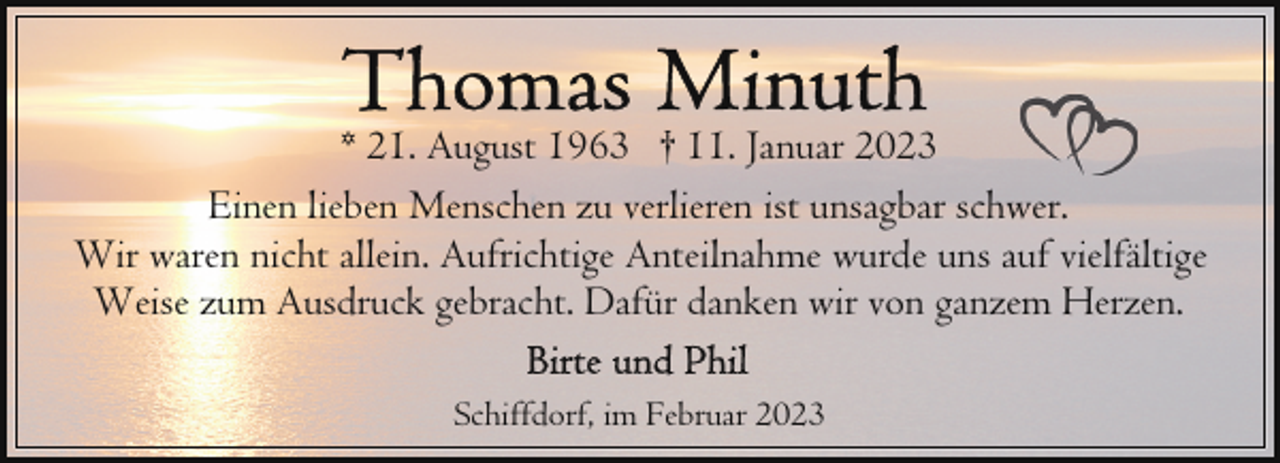 <p>* 21. August 1963 † 11. Januar 2023<br />Einen lieben Menschen zu verlieren ist unsagbar schwer.<br />Wir waren nicht allein. Aufrichtige Anteilnahme wurde uns auf vielfältige<br />Weise zum Ausdruck gebracht. Dafür danken wir von ganzem Herzen.<br />Schiffdorf, im Februar 2023</p>
