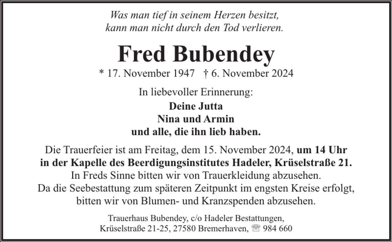<p>Was man tief in seinem Herzen besitzt,<br />kann man nicht durch den Tod verlieren.</p><p>Fred Bubendey</p><p>* 17. November 1947 † 6. November 2024<br />In liebevoller Erinnerung:<br />Deine Jutta<br />Nina und Armin<br />und alle, die ihn lieb haben.<br />Die Trauerfeier ist am Freitag, dem 15. November 2024, um 14 Uhr<br />in der Kapelle des Beerdigungsinstitutes Hadeler, Krüselstraße 21.<br />In Freds Sinne bitten wir von Trauerkleidung abzusehen.<br />Da die Seebestattung zum späteren Zeitpunkt im engsten Kreise erfolgt,<br />bitten wir von Blumen- und Kranzspenden abzusehen.<br />Trauerhaus Bubendey, c/o Hadeler Bestattungen,<br />Krüselstraße 21-25, 27580 Bremerhaven, ' 984 660</p>