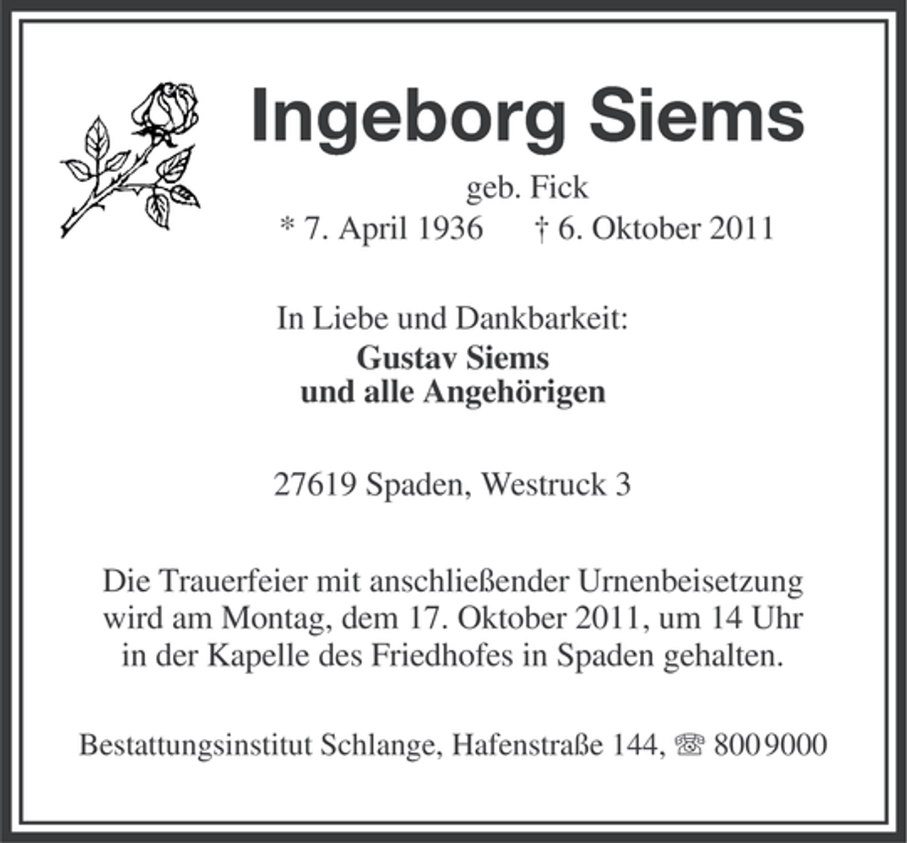 <p>Ingeborg Siems<br />geb. Fick<br />* 7. April 1936 † 6. Oktober 2011<br />In Liebe und Dankbarkeit:<br />Gustav Siems<br />und alle Angehörigen<br />27619 Spaden, Westruck 3<br />Die Trauerfeier mit anschließender Urnenbeisetzung<br />wird am Montag, dem 17. Oktober 2011, um 14 Uhr<br />in der Kapelle des Friedhofes in Spaden gehalten.<br />Bestattungsinstitut Schlange, Hafenstraße 144, 800 9000</p>