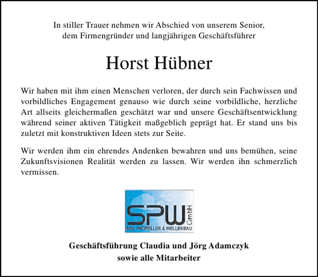 <p>In stiller Trauer nehmen wir Abschied von unserem Senior,<br />dem Firmengründer und langjährigen Geschäftsführer</p><p>Horst Hübner<br />Wir haben mit ihm einen Menschen verloren, der durch sein Fachwissen und<br />vorbildliches Engagement genauso wie durch seine vorbildliche, herzliche<br />Art allseits gleichermaßen geschätzt war und unsere Geschäftsentwicklung<br />während seiner aktiven Tätigkeit maßgeblich geprägt hat. Er stand uns bis<br />zuletzt mit konstruktiven Ideen stets zur Seite.<br />Wir werden ihm ein ehrendes Andenken bewahren und uns bemühen, seine<br />Zukunftsvisionen Realität werden zu lassen. Wir werden ihn schmerzlich<br />vermissen.</p><p>Geschäftsführung Claudia und Jörg Adamczyk<br />sowie alle Mitarbeiter</p>
