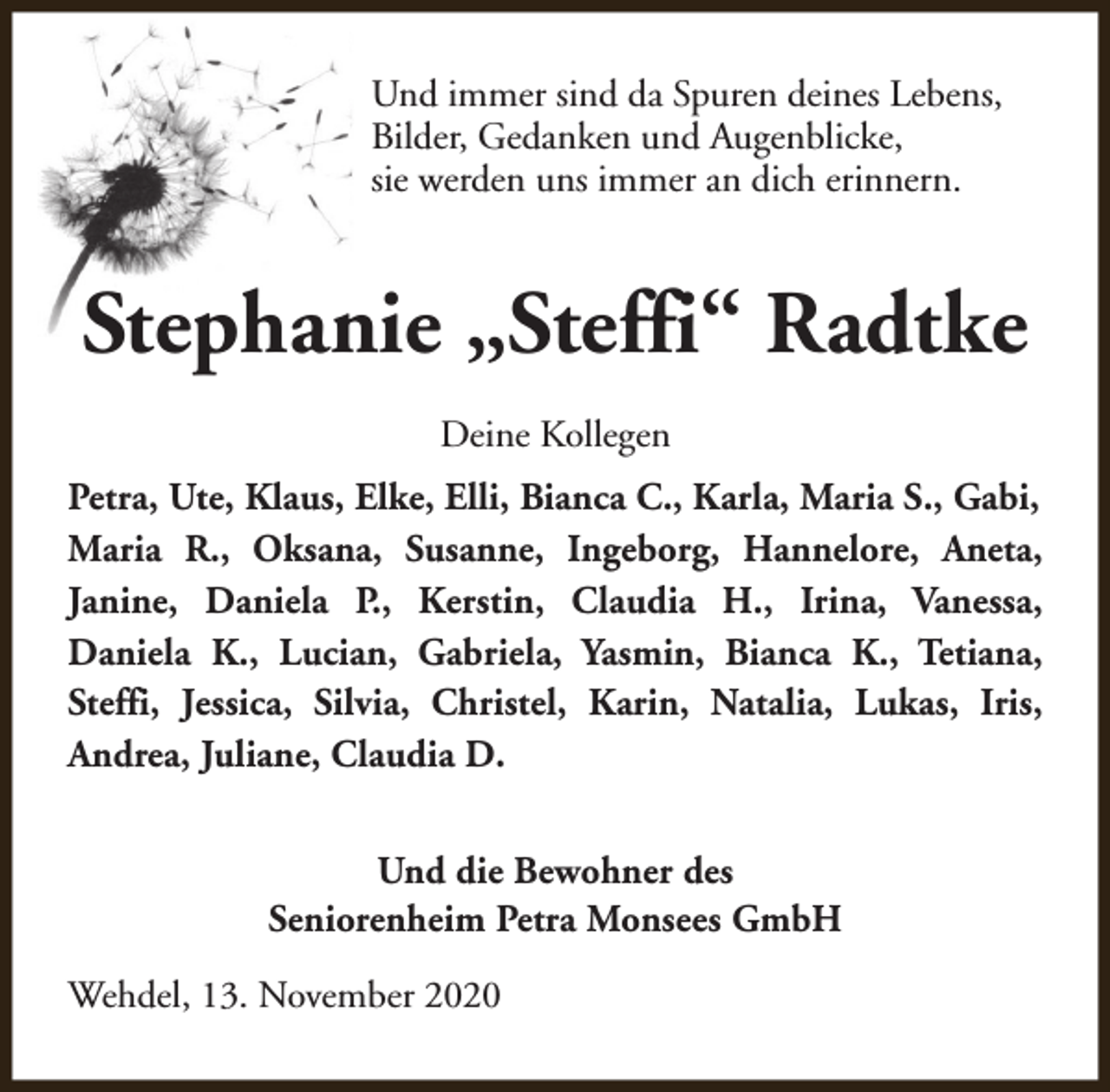 <p>Und immer sind da Spuren deines Lebens,<br />Bilder, Gedanken und Augenblicke,<br />sie werden uns immer an dich erinnern.</p><p>Stephanie „Steffi“ Radtke<br />Deine Kollegen<br />Petra, Ute, Klaus, Elke, Elli, Bianca C., Karla, Maria S., Gabi,<br />Maria R., Oksana, Susanne, Ingeborg, Hannelore, Aneta,<br />Janine, Daniela P., Kerstin, Claudia H., Irina, Vanessa,<br />Daniela K., Lucian, Gabriela, Yasmin, Bianca K., Tetiana,<br />Steffi, Jessica, Silvia, Christel, Karin, Natalia, Lukas, Iris,<br />Andrea, Juliane, Claudia D.<br />Und die Bewohner des<br />Seniorenheim Petra Monsees GmbH<br />Wehdel, 13. November 2020</p>