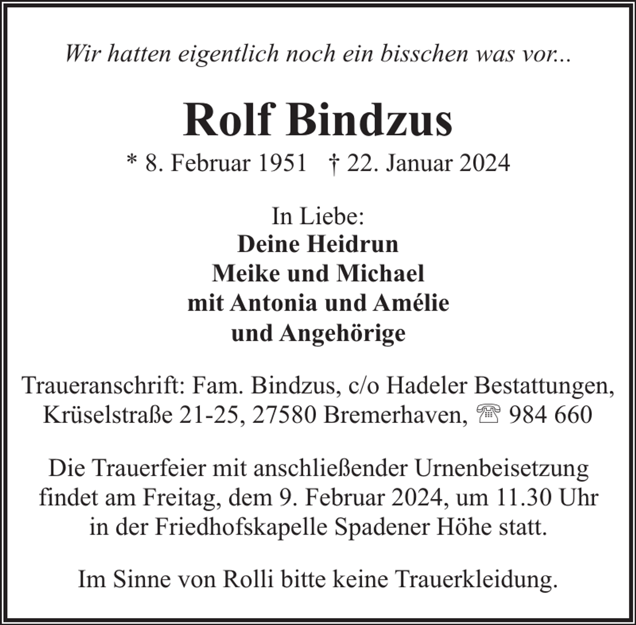 <p>Wir hatten eigentlich noch ein bisschen was vor...</p><p>Rolf Bindzus</p><p>* 8. Februar 1951 † 22. Januar 2024<br />In Liebe:<br />Deine Heidrun<br />Meike und Michael<br />mit Antonia und Amélie<br />und Angehörige<br />Traueranschrift: Fam. Bindzus, c/o Hadeler Bestattungen,<br />Krüselstraße 21-25, 27580 Bremerhaven, ' 984 660<br />Die Trauerfeier mit anschließender Urnenbeisetzung<br />findet am Freitag, dem 9. Februar 2024, um 11.30 Uhr<br />in der Friedhofskapelle Spadener Höhe statt.<br />Im Sinne von Rolli bitte keine Trauerkleidung.</p>