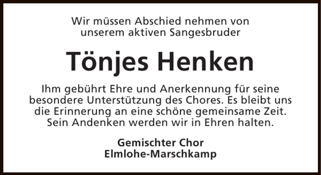 <p>Wir müssen Abschied nehmen von<br />unserem aktiven Sangesbruder</p><p>Tönjes Henken<br />Ihm gebührt Ehre und Anerkennung für seine<br />besondere Unterstützung des Chores. Es bleibt uns<br />die Erinnerung an eine schöne gemeinsame Zeit.<br />Sein Andenken werden wir in Ehren halten.<br />Gemischter Chor<br />Elmlohe-Marschkamp</p>