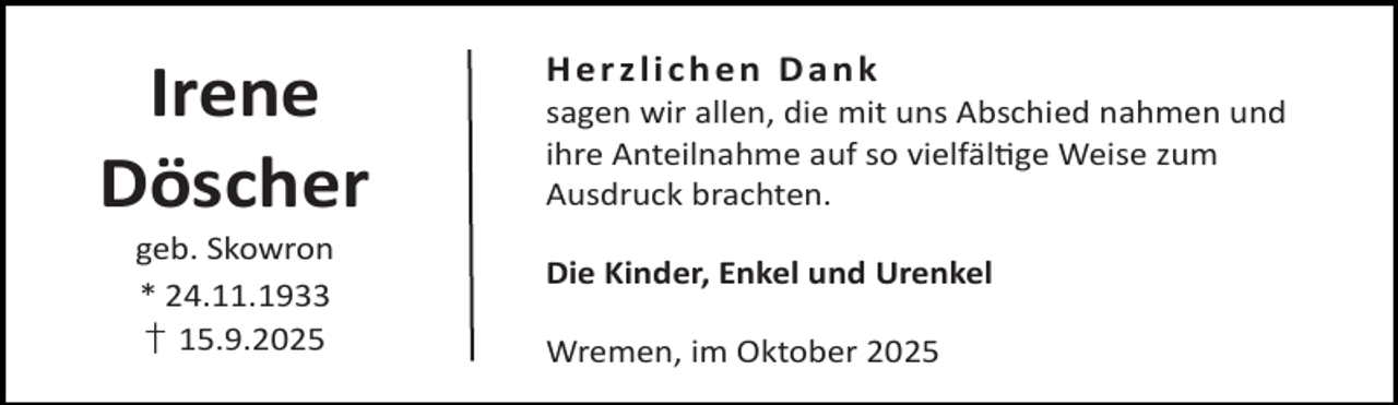 <p>Irene<br />Döscher<br />geb. Skowron<br />* 24.11.1933<br />† 15.9.2025</p><p>Herzlichen Dank</p><p>sagen wir allen, die mit uns Abschied nahmen und<br />ihre Anteilnahme auf so vielfäl ge Weise zum<br />Ausdruck brachten.</p><p>Die Kinder, Enkel und Urenkel<br />Wremen, im Oktober 2025</p>