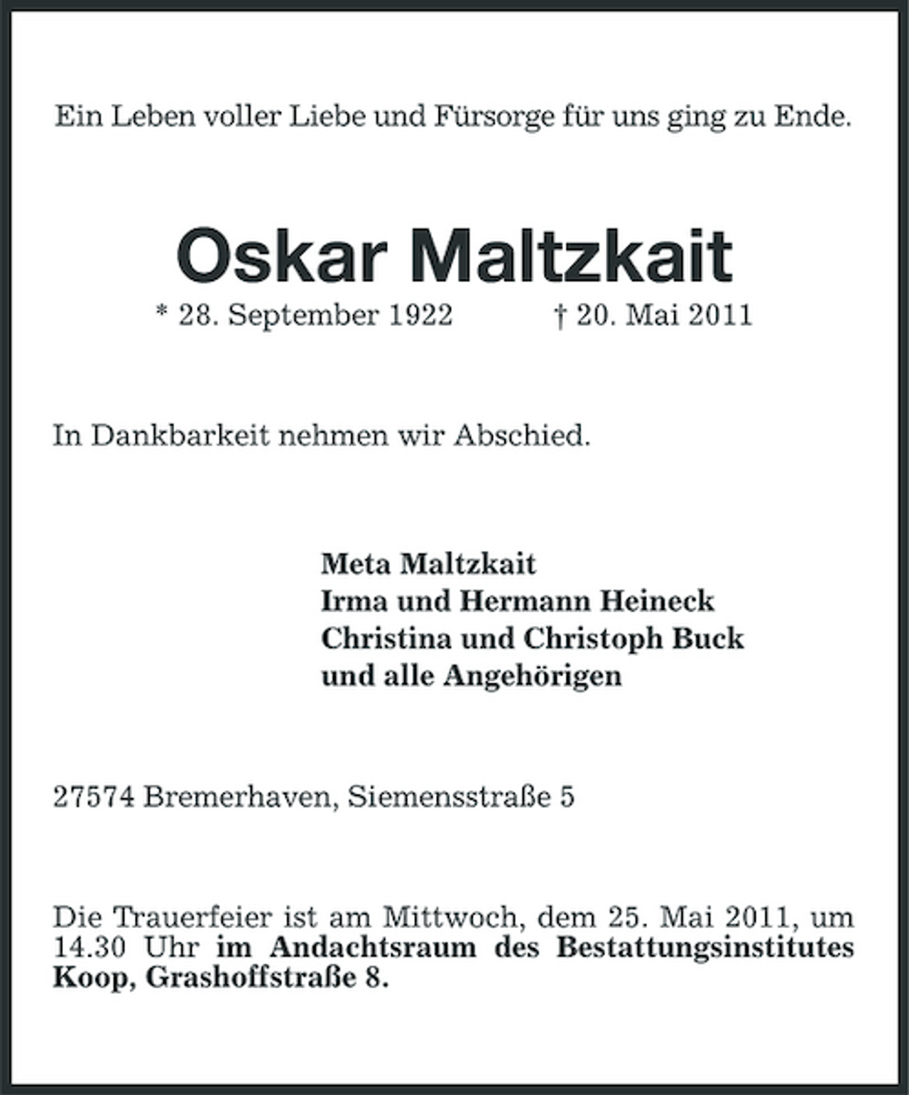 <p>Ein Leben voller Liebe und Fürsorge für uns ging zu Ende.</p><p>Oskar Maltzkait<br />* 28. September 1922 † 20. Mai 2011 In Dankbarkeit nehmen wir Abschied.</p><p>Meta Maltzkait Irma und Hermann Heineck Christina und Christoph Buck und alle Angehörigen</p><p>27574 Bremerhaven, Siemensstraße 5</p><p>Die Trauerfeier ist am Mittwoch, dem 25. Mai 2011, um 14.30 Uhr im Andachtsraum des Bestattungsinstitutes Koop, Grashoffstraße 8.</p>