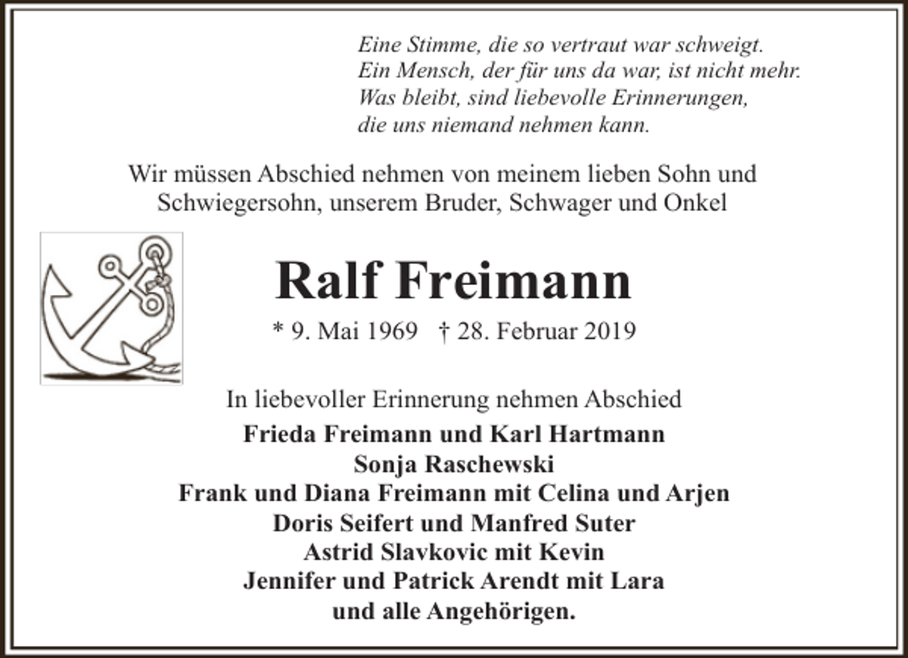 <p>Eine Stimme, die so vertraut war schweigt.<br />Ein Mensch, der für uns da war, ist nicht mehr.<br />Was bleibt, sind liebevolle Erinnerungen,<br />die uns niemand nehmen kann.</p><p>Wir müssen Abschied nehmen von meinem lieben Sohn und<br />Schwiegersohn, unserem Bruder, Schwager und Onkel</p><p>Ralf Freimann</p><p>* 9. Mai 1969 † 28. Februar 2019<br />In liebevoller Erinnerung nehmen Abschied<br />Frieda Freimann und Karl Hartmann<br />Sonja Raschewski<br />Frank und Diana Freimann mit Celina und Arjen<br />Doris Seifert und Manfred Suter<br />Astrid Slavkovic mit Kevin<br />Jennifer und Patrick Arendt mit Lara<br />und alle Angehörigen.</p>