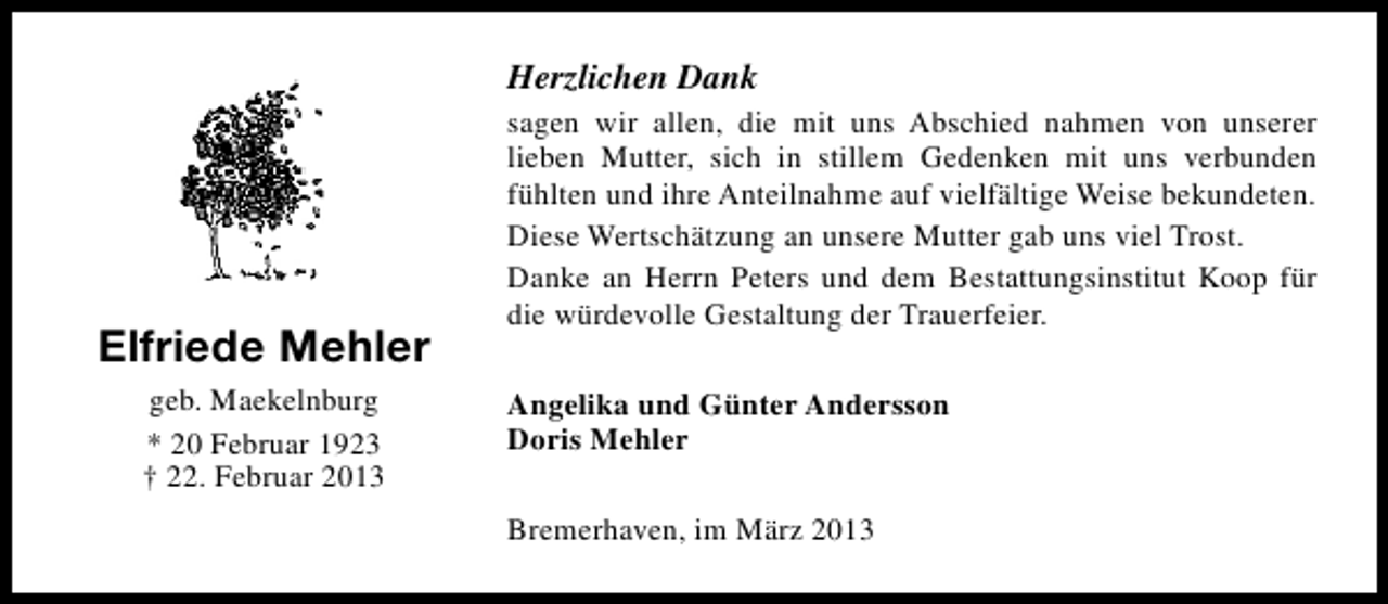 <p>Herzlichen Dank</p><p>Elfriede Mehler<br />geb. Maekelnburg<br />* 20 Februar 1923<br />† 22. Februar 2013</p><p>sagen wir allen, die mit uns Abschied nahmen von unserer<br />lieben Mutter, sich in stillem Gedenken mit uns verbunden<br />fühlten und ihre Anteilnahme auf vielfältige Weise bekundeten.<br />Diese Wertschätzung an unsere Mutter gab uns viel Trost.<br />Danke an Herrn Peters und dem Bestattungsinstitut Koop für<br />die würdevolle Gestaltung der Trauerfeier.<br />Angelika und Günter Andersson<br />Doris Mehler<br />Bremerhaven, im März 2013</p>