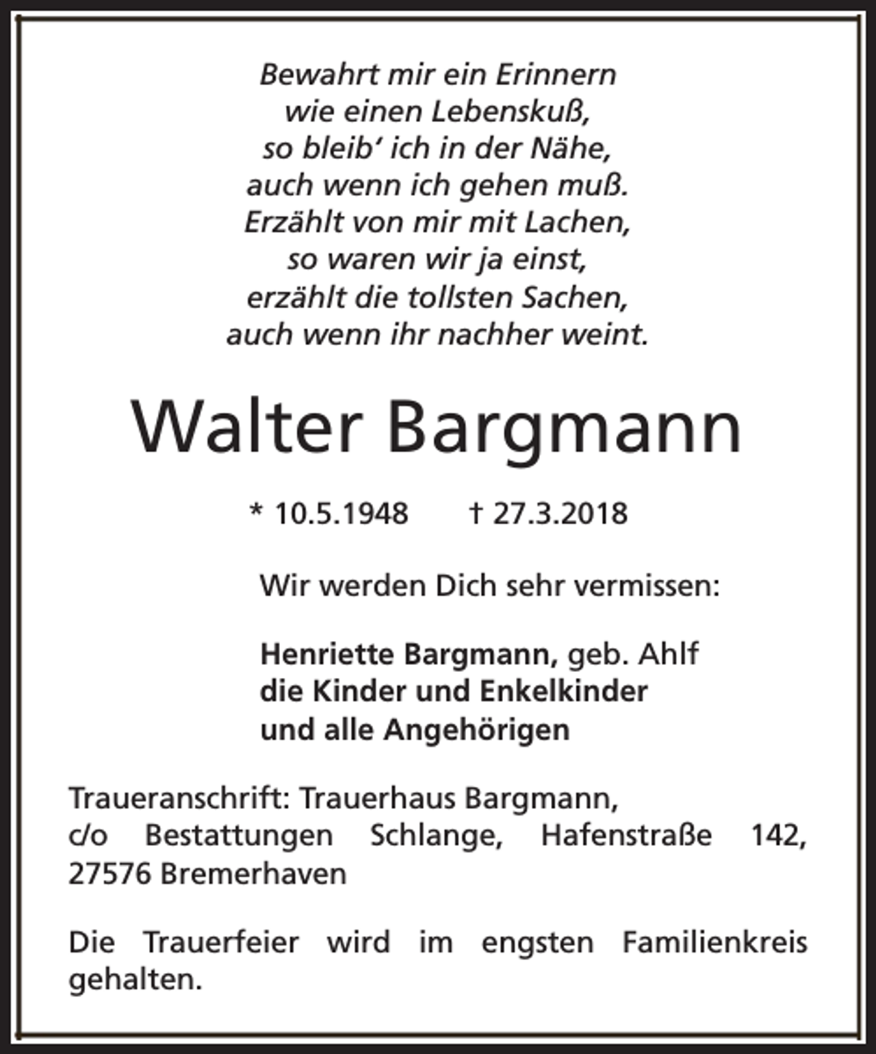 <p>Bewahrt mir ein Erinnern<br />wie einen Lebenskuß,<br />so bleib‘ ich in der Nähe,<br />auch wenn ich gehen muß.<br />Erzählt von mir mit Lachen,<br />so waren wir ja einst,<br />erzählt die tollsten Sachen,<br />auch wenn ihr nachher weint.</p><p>Walter Bargmann<br />* 10.5.1948</p><p>† 27.3.2018</p><p>Wir werden Dich sehr vermissen:<br />Henriette Bargmann, geb. Ahlf<br />die Kinder und Enkelkinder<br />und alle Angehörigen<br />Traueranschrift: Trauerhaus Bargmann,<br />c/o Bestattungen Schlange, Hafenstraße<br />27576 Bremerhaven</p><p>142,</p><p>Die Trauerfeier wird im engsten Familienkreis<br />gehalten.</p>