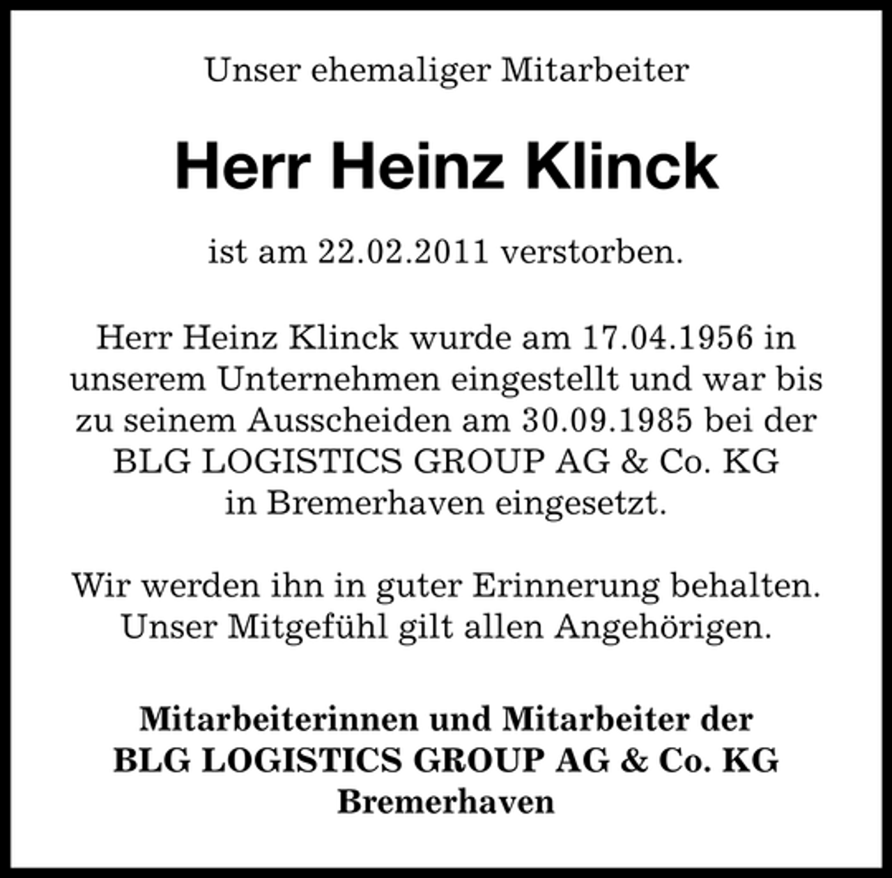 <p>Unser ehemaliger Mitarbeiter</p><p>Herr Heinz Klinck<br />ist am 22.02.2011 verstorben. Herr Heinz Klinck wurde am 17.04.1956 in unserem Unternehmen eingestellt und war bis zu seinem Ausscheiden am 30.09.1985 bei der BLG LOGISTICS GROUP AG &amp; Co. KG in Bremerhaven eingesetzt. Wir werden ihn in guter Erinnerung behalten. Unser Mitgefühl gilt allen Angehörigen. Mitarbeiterinnen und Mitarbeiter der BLG LOGISTICS GROUP AG &amp; Co. KG Bremerhaven</p>