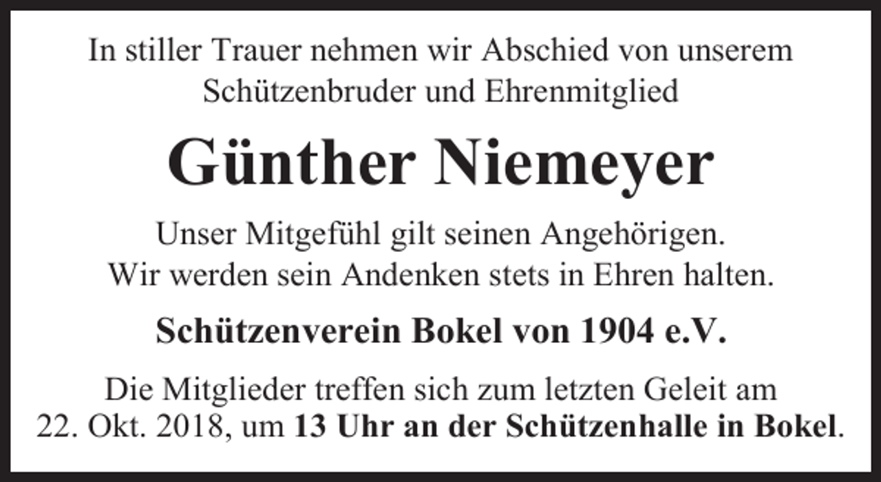 <p>In stiller Trauer nehmen wir Abschied von unserem<br />Schützenbruder und Ehrenmitglied</p><p>Günther Niemeyer<br />Unser Mitgefühl gilt seinen Angehörigen.<br />Wir werden sein Andenken stets in Ehren halten.</p><p>Schützenverein Bokel von 1904 e.V.<br />Die Mitglieder treffen sich zum letzten Geleit am<br />22. Okt. 2018, um 13 Uhr an der Schützenhalle in Bokel.</p>