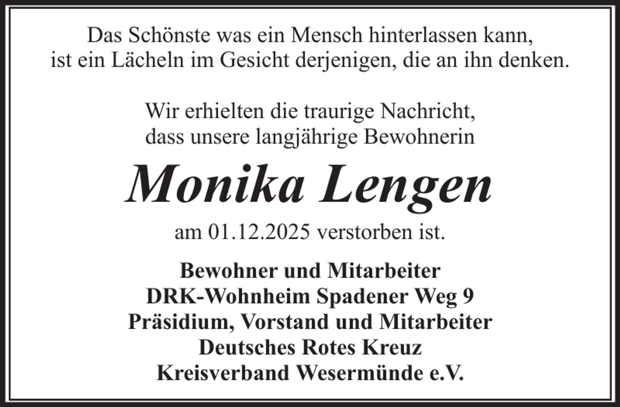 <p>Das Schönste was ein Mensch hinterlassen kann,<br />ist ein Lächeln im Gesicht derjenigen, die an ihn denken.<br />Wir erhielten die traurige Nachricht,<br />dass unsere langjährige Bewohnerin</p><p>Monika Lengen<br />am 01.12.2025 verstorben ist.<br />Bewohner und Mitarbeiter<br />DRK-Wohnheim Spadener Weg 9<br />Präsidium, Vorstand und Mitarbeiter<br />Deutsches Rotes Kreuz<br />Kreisverband Wesermünde e.V.</p>