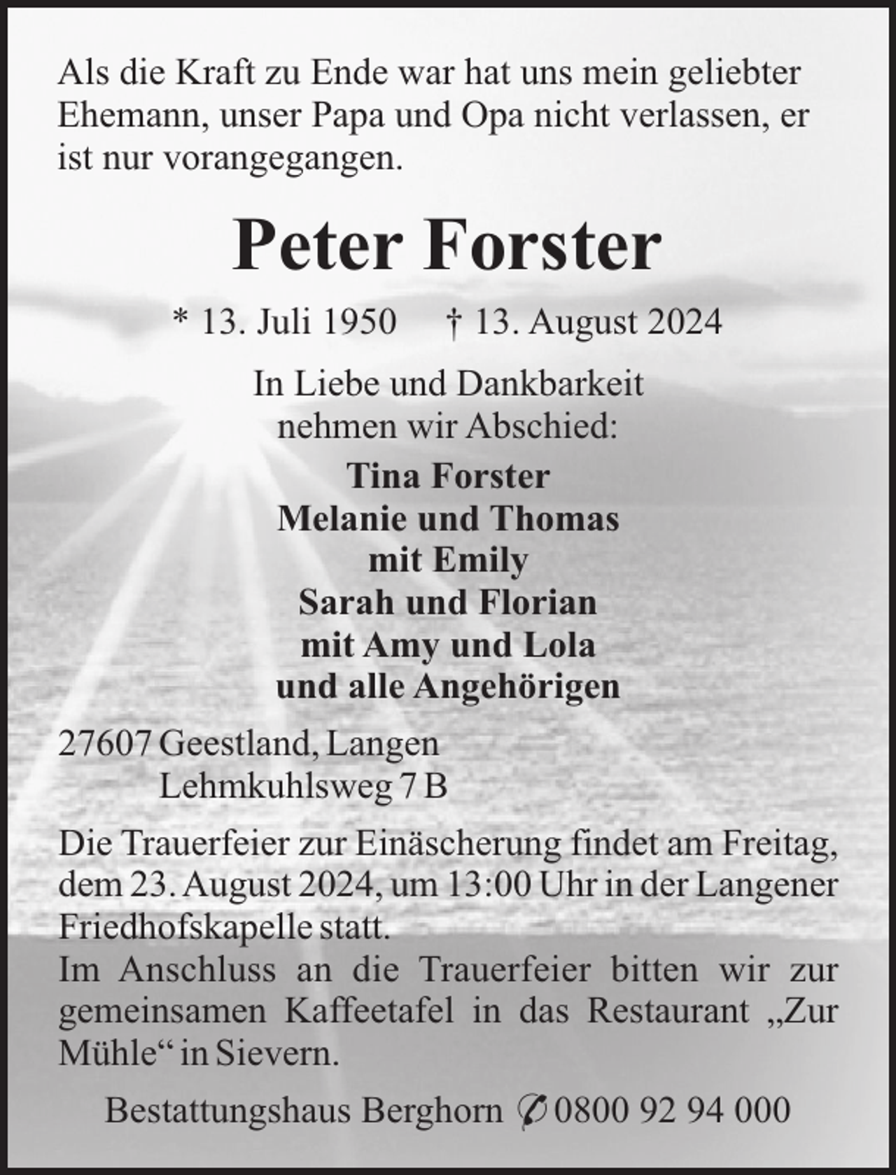 <p>Als die Kraft zu Ende war hat uns mein geliebter<br />Ehemann, unser Papa und Opa nicht verlassen, er<br />ist nur vorangegangen.</p><p>Peter Forster<br />* 13. Juli 1950</p><p>† 13. August 2024</p><p>In Liebe und Dankbarkeit<br />nehmen wir Abschied:<br />Tina Forster<br />Melanie und Thomas<br />mit Emily<br />Sarah und Florian<br />mit Amy und Lola<br />und alle Angehörigen<br />27607 Geestland, Langen<br />Lehmkuhlsweg 7 B<br />Die Trauerfeier zur Einäscherung findet am Freitag,<br />dem 23. August 2024, um 13:00 Uhr in der Langener<br />Friedhofskapelle statt.<br />Im Anschluss an die Trauerfeier bitten wir zur<br />gemeinsamen Kaffeetafel in das Restaurant „Zur<br />Mühle“ in Sievern.<br />Bestattungshaus Berghorn * 0800 92 94 000</p>