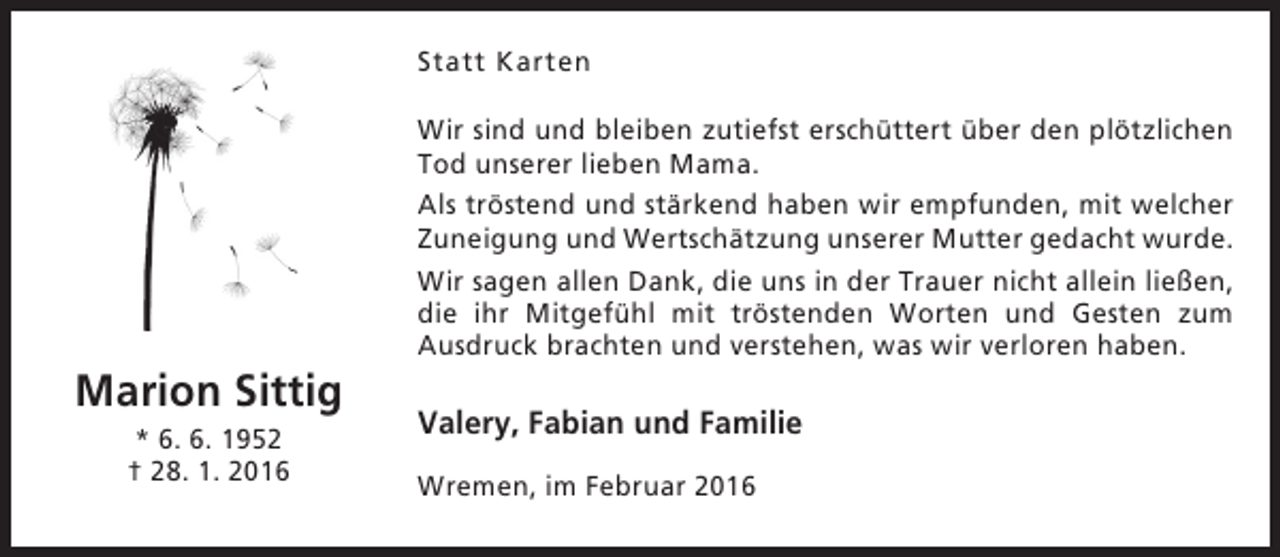 <p>Statt Karten</p><p>Marion Sittig<br />* 6. 6. 1952<br />† 28. 1. 2016</p><p>Wir sind und bleiben zutiefst erschüttert über den plötzlichen<br />Tod unserer lieben Mama.<br />Als tröstend und stärkend haben wir empfunden, mit welcher<br />Zuneigung und Wertschätzung unserer Mutter gedacht wurde.<br />Wir sagen allen Dank, die uns in der Trauer nicht allein ließen,<br />die ihr Mitgefühl mit tröstenden Worten und Gesten zum<br />Ausdruck brachten und verstehen, was wir verloren haben.</p><p>Valery, Fabian und Familie<br />Wremen, im Februar 2016</p>