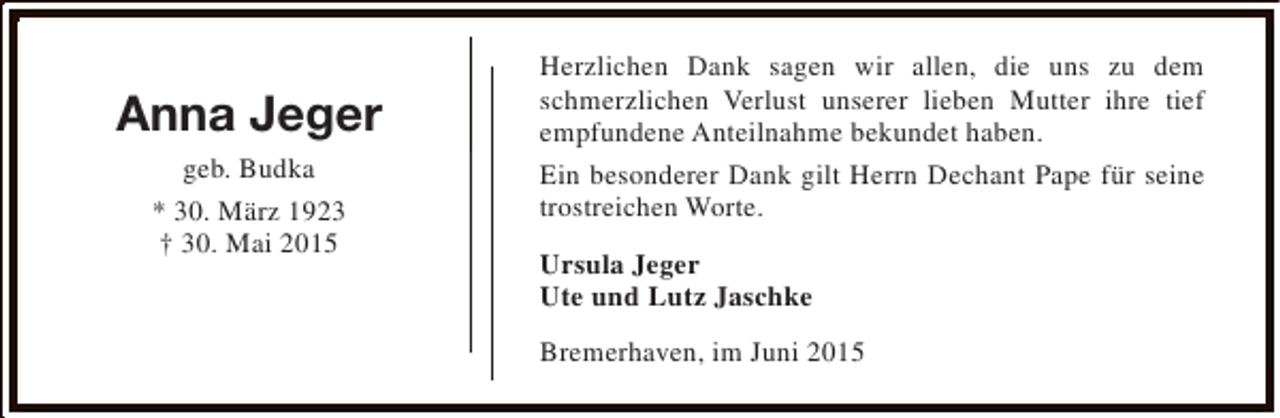 <p>Anna Jeger<br />geb. Budka<br />* 30. März 1923<br />† 30. Mai 2015</p><p>Herzlichen Dank sagen wir allen, die uns zu dem<br />schmerzlichen Verlust unserer lieben Mutter ihre tief<br />empfundene Anteilnahme bekundet haben.<br />Ein besonderer Dank gilt Herrn Dechant Pape für seine<br />trostreichen Worte.<br />Ursula Jeger<br />Ute und Lutz Jaschke<br />Bremerhaven, im Juni 2015</p>