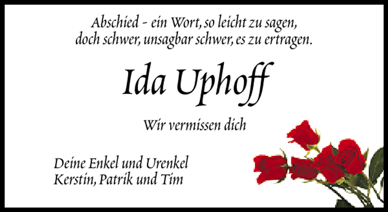 <p>Abschied - ein Wort,so leicht zu sagen,<br />doch schwer,unsagbar schwer,es zu ertragen.</p><p>Ida Uphoff<br />Wir vermissen dich</p><p>Deine Enkel und Urenkel<br />Kerstin,Patrik und Tim</p>