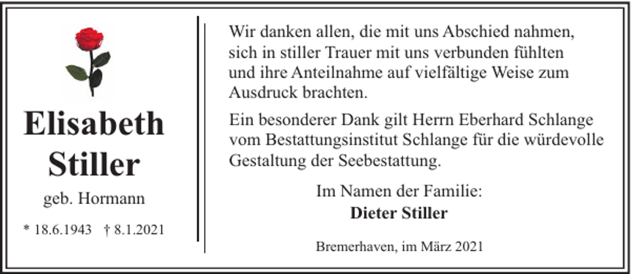<p>Elisabeth<br />Stiller<br />geb. Hormann</p><p>* 18.6.1943 † 8.1.2021</p><p>Wir danken allen, die mit uns Abschied nahmen,<br />sich in stiller Trauer mit uns verbunden fühlten<br />und ihre Anteilnahme auf vielfältige Weise zum<br />Ausdruck brachten.<br />Ein besonderer Dank gilt Herrn Eberhard Schlange<br />vom Bestattungsinstitut Schlange für die würdevolle<br />Gestaltung der Seebestattung.<br />Im Namen der Familie:<br />Dieter Stiller<br />Bremerhaven, im März 2021</p>