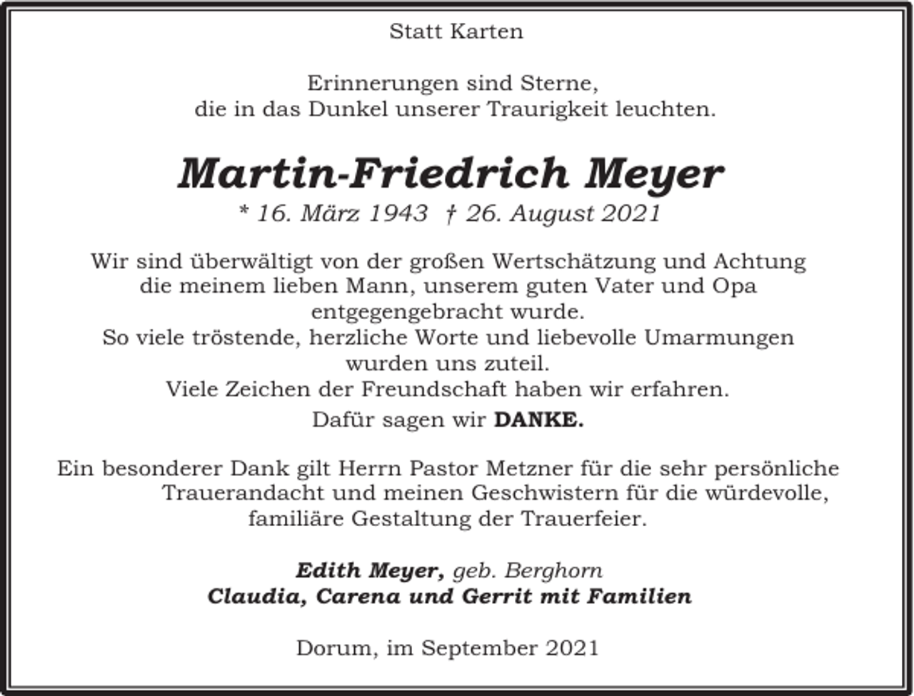 <p>Statt Karten<br />Erinnerungen sind Sterne,<br />die in das Dunkel unserer Traurigkeit leuchten.</p><p>Martin-Friedrich Meyer<br />* 16. März 1943 † 26. August 2021</p><p>Wir sind überwältigt von der großen Wertschätzung und Achtung<br />die meinem lieben Mann, unserem guten Vater und Opa<br />entgegengebracht wurde.<br />So viele tröstende, herzliche Worte und liebevolle Umarmungen<br />wurden uns zuteil.<br />Viele Zeichen der Freundschaft haben wir erfahren.<br />Dafür sagen wir DANKE.<br />Ein besonderer Dank gilt Herrn Pastor Metzner für die sehr persönliche<br />Trauerandacht und meinen Geschwistern für die würdevolle,<br />familiäre Gestaltung der Trauerfeier.<br />Edith Meyer, geb. Berghorn<br />Claudia, Carena und Gerrit mit Familien<br />Dorum, im September 2021</p>