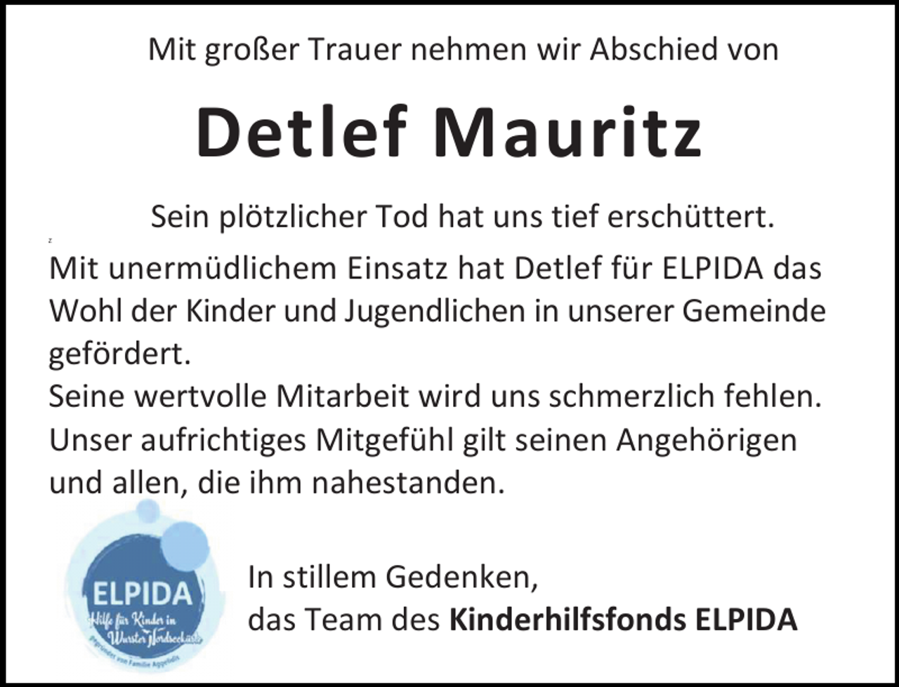 <p>Mit großer Trauer nehmen wir Abschied von</p><p>Detlef Mauritz<br />Sein plötzlicher Tod hat uns tief erschüttert.<br />Mit unermüdlichem Einsatz hat Detlef für ELPIDA das<br />Wohl der Kinder und Jugendlichen in unserer Gemeinde<br />gefördert.<br />Seine wertvolle Mitarbeit wird uns schmerzlich fehlen.<br />Unser aufrichtiges Mitgefühl gilt seinen Angehörigen<br />und allen, die ihm nahestanden.<br />Z</p><p>In stillem Gedenken,<br />das Team des Kinderhilfsfonds ELPIDA</p>