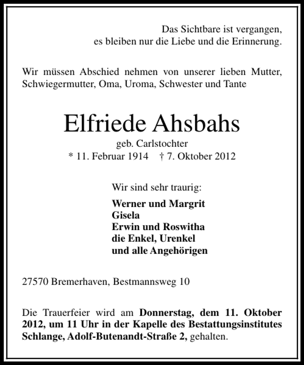 <p>Das Sichtbare ist vergangen,<br />es bleiben nur die Liebe und die Erinnerung.<br />Wir müssen Abschied nehmen von unserer lieben Mutter,<br />Schwiegermutter, Oma, Uroma, Schwester und Tante</p><p>Elfriede Ahsbahs<br />geb. Carlstochter<br />* 11. Februar 1914 † 7. Oktober 2012<br />Wir sind sehr traurig:<br />Werner und Margrit<br />Gisela<br />Erwin und Roswitha<br />die Enkel, Urenkel<br />und alle Angehörigen<br />27570 Bremerhaven, Bestmannsweg 10<br />Die Trauerfeier wird am Donnerstag, dem 11. Oktober<br />2012, um 11 Uhr in der Kapelle des Bestattungsinstitutes<br />Schlange, Adolf-Butenandt-Straße 2, gehalten.</p>