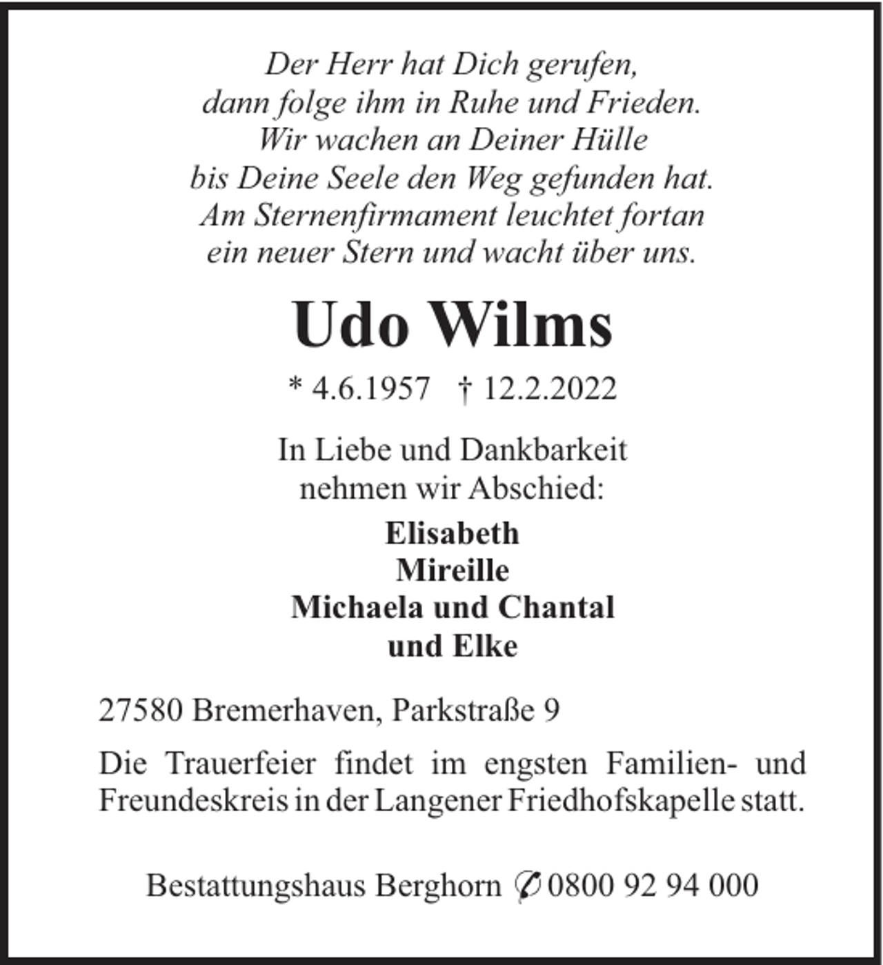 <p>Der Herr hat Dich gerufen,<br />dann folge ihm in Ruhe und Frieden.<br />Wir wachen an Deiner Hülle<br />bis Deine Seele den Weg gefunden hat.<br />Am Sternenfirmament leuchtet fortan<br />ein neuer Stern und wacht über uns.</p><p>Udo Wilms<br />* 4.6.1957 † 12.2.2022<br />In Liebe und Dankbarkeit<br />nehmen wir Abschied:<br />Elisabeth<br />Mireille<br />Michaela und Chantal<br />und Elke<br />27580 Bremerhaven, Parkstraße 9<br />Die Trauerfeier findet im engsten Familien- und<br />Freundeskreis in der Langener Friedhofskapelle statt.<br />Bestattungshaus Berghorn * 0800 92 94 000</p>