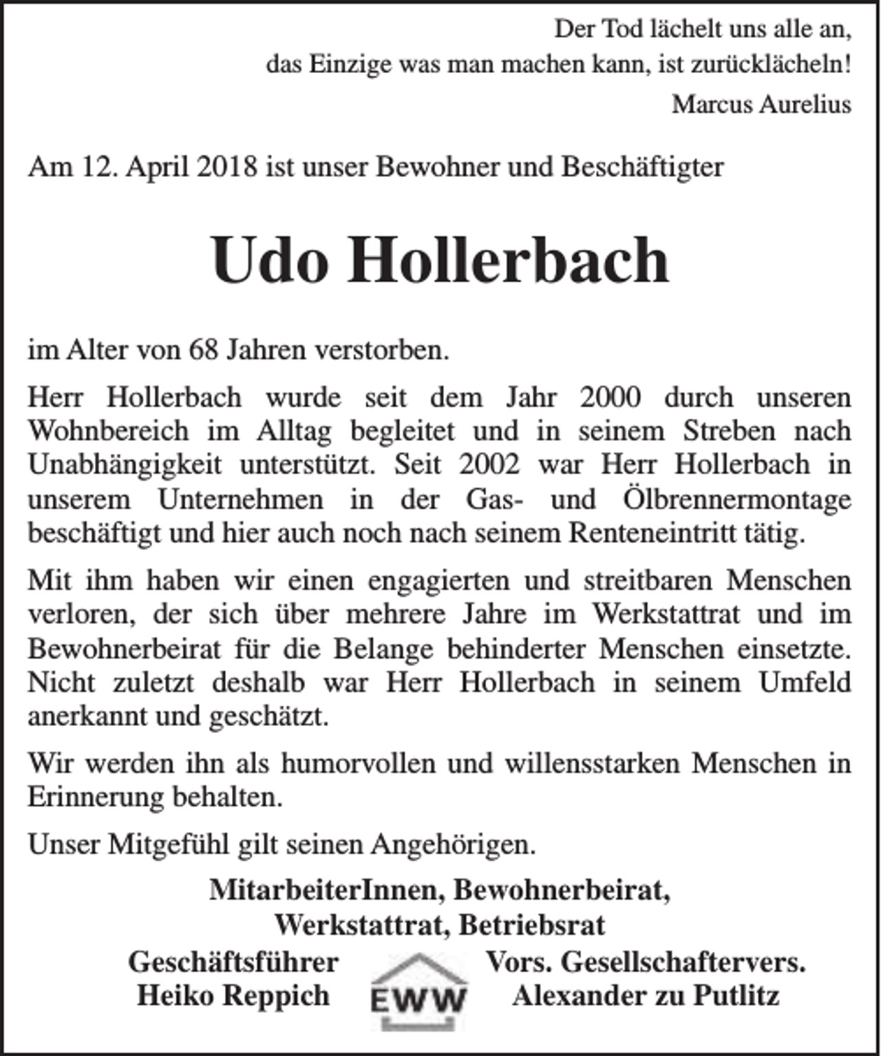 <p>Der Tod lächelt uns alle an,<br />das Einzige was man machen kann, ist zurücklächeln!<br />Marcus Aurelius</p><p>Am 12. April 2018 ist unser Bewohner und Beschäftigter</p><p>Udo Hollerbach<br />im Alter von 68 Jahren verstorben.<br />Herr Hollerbach wurde seit dem Jahr 2000 durch unseren<br />Wohnbereich im Alltag begleitet und in seinem Streben nach<br />Unabhängigkeit unterstützt. Seit 2002 war Herr Hollerbach in<br />unserem Unternehmen in der Gas- und Ölbrennermontage<br />beschäftigt und hier auch noch nach seinem Renteneintritt tätig.<br />Mit ihm haben wir einen engagierten und streitbaren Menschen<br />verloren, der sich über mehrere Jahre im Werkstattrat und im<br />Bewohnerbeirat für die Belange behinderter Menschen einsetzte.<br />Nicht zuletzt deshalb war Herr Hollerbach in seinem Umfeld<br />anerkannt und geschätzt.<br />Wir werden ihn als humorvollen und willensstarken Menschen in<br />Erinnerung behalten.<br />Unser Mitgefühl gilt seinen Angehörigen.<br />MitarbeiterInnen, Bewohnerbeirat,<br />Werkstattrat, Betriebsrat<br />Geschäftsführer<br />Vors. Gesellschaftervers.<br />Heiko Reppich<br />Alexander zu Putlitz</p>