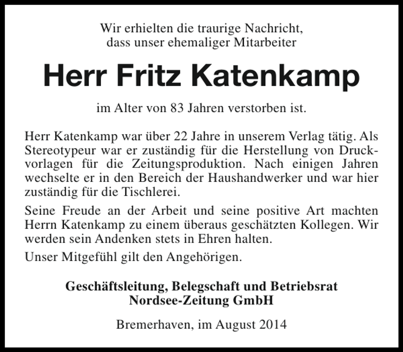 <p>Wir erhielten die traurige Nachricht,<br />dass unser ehemaliger Mitarbeiter</p><p>Herr Fritz Katenkamp<br />im Alter von 83 Jahren verstorben ist.<br />Herr Katenkamp war über 22 Jahre in unserem Verlag tätig. Als<br />Stereotypeur war er zuständig für die Herstellung von Druckvorlagen für die Zeitungsproduktion. Nach einigen Jahren<br />wechselte er in den Bereich der Haushandwerker und war hier<br />zuständig für die Tischlerei.<br />Seine Freude an der Arbeit und seine positive Art machten<br />Herrn Katenkamp zu einem überaus geschätzten Kollegen. Wir<br />werden sein Andenken stets in Ehren halten.<br />Unser Mitgefühl gilt den Angehörigen.<br />Geschäftsleitung, Belegschaft und Betriebsrat<br />Nordsee-Zeitung GmbH<br />Bremerhaven, im August 2014</p>