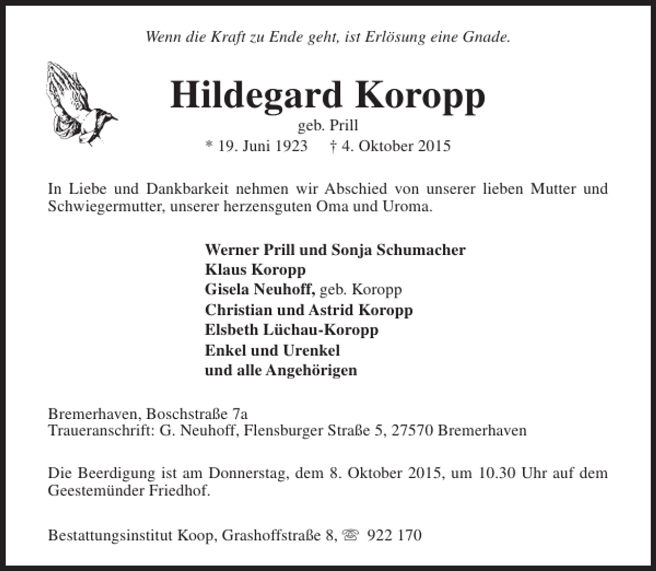 <p>Wenn die Kraft zu Ende geht, ist Erlösung eine Gnade.</p><p>Hildegard Koropp<br />geb. Prill<br />* 19. Juni 1923 † 4. Oktober 2015</p><p>In Liebe und Dankbarkeit nehmen wir Abschied von unserer lieben Mutter und<br />Schwiegermutter, unserer herzensguten Oma und Uroma.<br />Werner Prill und Sonja Schumacher<br />Klaus Koropp<br />Gisela Neuhoff, geb. Koropp<br />Christian und Astrid Koropp<br />Elsbeth Lüchau-Koropp<br />Enkel und Urenkel<br />und alle Angehörigen<br />Bremerhaven, Boschstraße 7a<br />Traueranschrift: G. Neuhoff, Flensburger Straße 5, 27570 Bremerhaven<br />Die Beerdigung ist am Donnerstag, dem 8. Oktober 2015, um 10.30 Uhr auf dem<br />Geestemünder Friedhof.<br />Bestattungsinstitut Koop, Grashoffstraße 8, s 922 170</p>