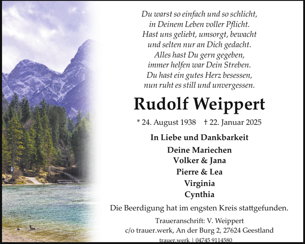 <p>Du warst so einfach und so schlicht,<br />in Deinem Leben voller Pﬂicht.<br />Hast uns geliebt, umsorgt, bewacht<br />und selten nur an Dich gedacht.<br />Alles hast Du gern gegeben,<br />immer helfen war Dein Streben.<br />Du hast ein gutes Herz besessen,<br />nun ruht es still und unvergessen.</p><p>Rudolf Weippert<br />* 24. August 1938</p><p>† 22. Januar 2025</p><p>In Liebe und Dankbarkeit<br />Deine Mariechen<br />Volker &amp; Jana<br />Pierre &amp; Lea<br />Virginia<br />Cynthia<br />Die Beerdigung hat im engsten Kreis sta�gefunden.<br />Traueranschrift: V. Weippert<br />c/o trauer.werk, An der Burg 2, 27624 Geestland<br />trauer.werk | 04745 9114580</p>