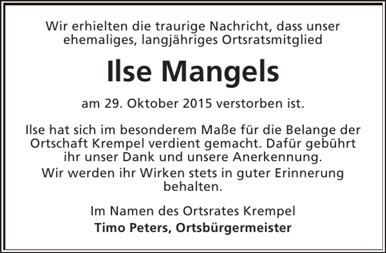 <p>Wir erhielten die traurige Nachricht, dass unser<br />ehemaliges, langjähriges Ortsratsmitglied</p><p>Ilse Mangels<br />am 29. Oktober 2015 verstorben ist.<br />Ilse hat sich im besonderem Maße für die Belange der<br />Ortschaft Krempel verdient gemacht. Dafür gebührt<br />ihr unser Dank und unsere Anerkennung.<br />Wir werden ihr Wirken stets in guter Erinnerung<br />behalten.<br />Im Namen des Ortsrates Krempel<br />Timo Peters, Ortsbürgermeister</p>