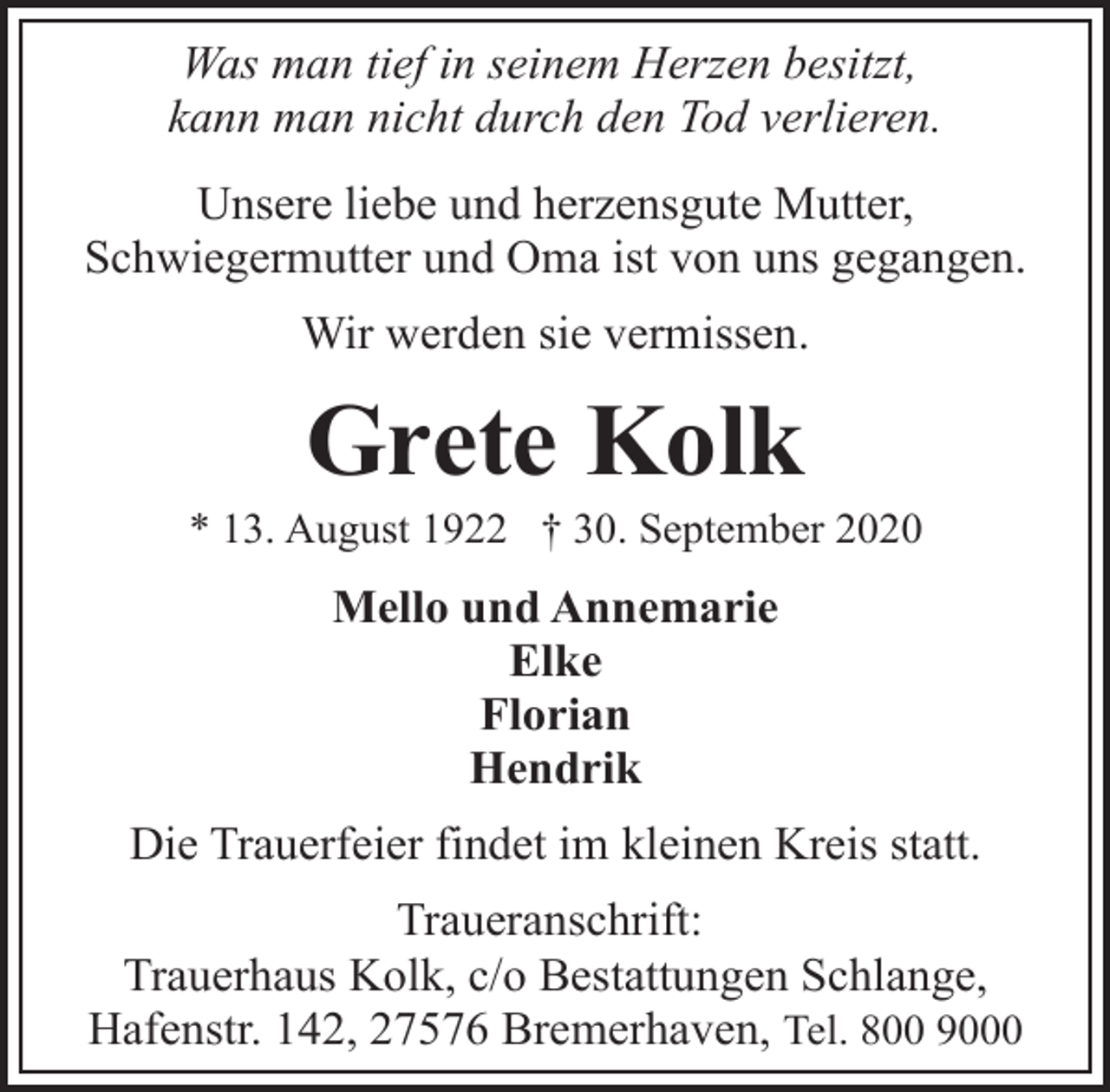 <p>Was man tief in seinem Herzen besitzt,<br />kann man nicht durch den Tod verlieren.<br />Unsere liebe und herzensgute Mutter,<br />Schwiegermutter und Oma ist von uns gegangen.<br />Wir werden sie vermissen.</p><p>Grete Kolk</p><p>* 13. August 1922 † 30. September 2020</p><p>Mello und Annemarie<br />Elke<br />Florian<br />Hendrik<br />Die Trauerfeier findet im kleinen Kreis statt.<br />Traueranschrift:<br />Trauerhaus Kolk, c/o Bestattungen Schlange,<br />Hafenstr. 142, 27576 Bremerhaven, Tel. 800 9000</p>