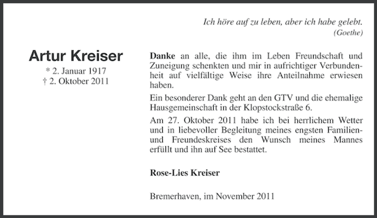 <p>Ich höre auf zu leben, aber ich habe gelebt.<br />(Goethe)</p><p>Artur Kreiser<br />* 2. Januar 1917<br />† 2. Oktober 2011</p><p>Danke an alle, die ihm im Leben Freundschaft und<br />Zuneigung schenkten und mir in aufrichtiger Verbundenheit auf vielfältige Weise ihre Anteilnahme erwiesen<br />haben.<br />Ein besonderer Dank geht an den GTV und die ehemalige<br />Hausgemeinschaft in der Klopstockstraße 6.<br />Am 27. Oktober 2011 habe ich bei herrlichem Wetter<br />und in liebevoller Begleitung meines engsten Familienund Freundeskreises den Wunsch meines Mannes<br />erfüllt und ihn auf See bestattet.<br />Rose-Lies Kreiser<br />Bremerhaven, im November 2011</p>