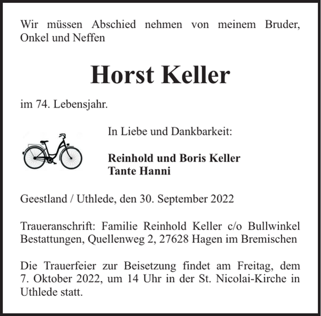 <p>Wir müssen Abschied nehmen von meinem Bruder,<br />Onkel und Neffen</p><p>Horst Keller<br />im 74. Lebensjahr.<br />In Liebe und Dankbarkeit:<br />Reinhold und Boris Keller<br />Tante Hanni<br />Geestland / Uthlede, den 30. September 2022<br />Traueranschrift: Familie Reinhold Keller c/o Bullwinkel<br />Bestattungen, Quellenweg 2, 27628 Hagen im Bremischen<br />Die Trauerfeier zur Beisetzung findet am Freitag, dem<br />7. Oktober 2022, um 14 Uhr in der St. Nicolai-Kirche in<br />Uthlede statt.</p>