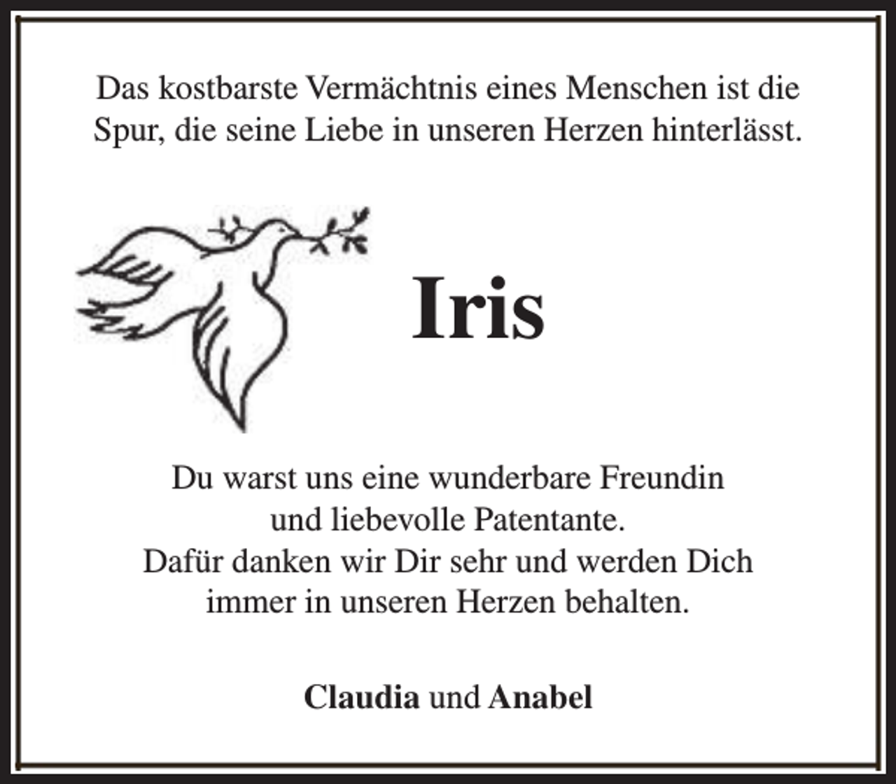 <p>Das kostbarste Vermächtnis eines Menschen ist die<br />Spur, die seine Liebe in unseren Herzen hinterlässt.</p><p>Iris<br />Du warst uns eine wunderbare Freundin<br />und liebevolle Patentante.<br />Dafür danken wir Dir sehr und werden Dich<br />immer in unseren Herzen behalten.<br />Claudia und Anabel</p>