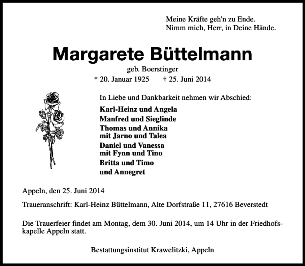 <p>Meine Kräfte geh'n zu Ende.<br />Nimm mich, Herr, in Deine Hände.</p><p>Margarete Büttelmann<br />geb. Boerstinger<br />* 20. Januar 1925<br />† 25. Juni 2014</p><p>In Liebe und Dankbarkeit nehmen wir Abschied:<br />Karl-Heinz und Angela<br />Manfred und Sieglinde<br />Thomas und Annika<br />mit Jarno und Talea<br />Daniel und Vanessa<br />mit Fynn und Tino<br />Britta und Timo<br />und Annegret<br />Appeln, den 25. Juni 2014<br />Traueranschrift: Karl-Heinz Büttelmann, Alte Dorfstraße 11, 27616 Beverstedt<br />Die Trauerfeier findet am Montag, dem 30. Juni 2014, um 14 Uhr in der Friedhofskapelle Appeln statt.<br />Bestattungsinstitut Krawelitzki, Appeln</p>