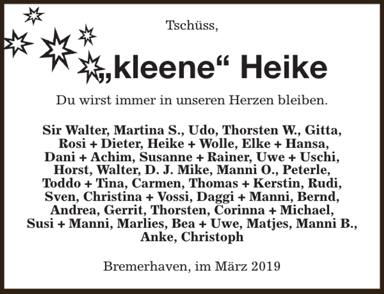 <p>Tschüss,</p><p>„kleene“ Heike<br />Du wirst immer in unseren Herzen bleiben.<br />Sir Walter, Martina S., Udo, Thorsten W., Gitta,<br />Rosi + Dieter, Heike + Wolle, Elke + Hansa,<br />Dani + Achim, Susanne + Rainer, Uwe + Uschi,<br />Horst, Walter, D. J. Mike, Manni O., Peterle,<br />Toddo + Tina, Carmen, Thomas + Kerstin, Rudi,<br />Sven, Christina + Vossi, Daggi + Manni, Bernd,<br />Andrea, Gerrit, Thorsten, Corinna + Michael,<br />Susi + Manni, Marlies, Bea + Uwe, Matjes, Manni B.,<br />Anke, Christoph<br />Bremerhaven, im März 2019</p>