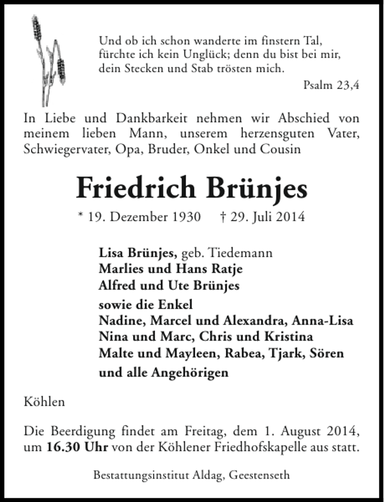 <p>Und ob ich schon wanderte im finstern Tal,<br />fürchte ich kein Unglück; denn du bist bei mir,<br />dein Stecken und Stab trösten mich.<br />Psalm 23,4</p><p>In Liebe und Dankbarkeit nehmen wir Abschied von<br />meinem lieben Mann, unserem herzensguten Vater,<br />Schwiegervater, Opa, Bruder, Onkel und Cousin</p><p>Friedrich Brünjes<br />* 19. Dezember 1930</p><p>† 29. Juli 2014</p><p>Lisa Brünjes, geb. Tiedemann<br />Marlies und Hans Ratje<br />Alfred und Ute Brünjes<br />sowie die Enkel<br />Nadine, Marcel und Alexandra, Anna-Lisa<br />Nina und Marc, Chris und Kristina<br />Malte und Mayleen, Rabea, Tjark, Sören<br />und alle Angehörigen<br />Köhlen<br />Die Beerdigung findet am Freitag, dem 1. August 2014,<br />um 16.30 Uhr von der Köhlener Friedhofskapelle aus statt.<br />Bestattungsinstitut Aldag, Geestenseth</p>