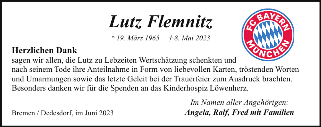 <p>Lutz Flemnitz<br />* 19. März 1965</p><p>† 8. Mai 2023</p><p>Herzlichen Dank</p><p>sagen wir allen, die Lutz zu Lebzeiten Wertschätzung schenkten und<br />nach seinem Tode ihre Anteilnahme in Form von liebevollen Karten, tröstenden Worten<br />und Umarmungen sowie das letzte Geleit bei der Trauerfeier zum Ausdruck brachten.<br />Besonders danken wir für die Spenden an das Kinderhospiz Löwenherz.<br />Bremen / Dedesdorf, im Juni 2023</p><p>Im Namen aller Angehörigen:<br />Angela, Ralf, Fred mit Familien</p>